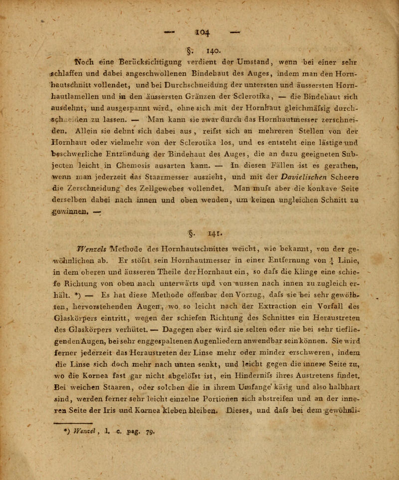 §- HO. Noch eine Berücksichtigung verdient der Umstand, wenn bei einer sehr schlaffen und dabei angeschwollenen Bindehaut des Auges, indem man den Horn- hautschnitt vollendet, und bei Durchschneidung der untersten und äussersten Horn- hautlamellen und in den äussersten Gränzen der Sclerotika, — die Bindehaut sich ausdehnt, und ausgespannt wird,, ohne sich mit der Hornhaut gleichmäfsig durch- «ch-.eiden zu lassen. — Man kann sie zwar durch das Hornhautmesser zerschnei- den. Allein sie dehnt sich dabei aus , reifst sich an mehreren Stellen von der Hornhaut oder vielmehr von der Sclerotika los, und es entsteht eine lästige und beschwerliche Entzündung der Bindehaut des Auges, die an dazu geeigneten Sub- jecten leicht in Chemosis ausarten kann. — In diesen Fallen ist es gerathen, wenn man jederzeit das Staarmesser auszieht, und mit der Davielischen Scheere die 2!erschneidung des Zellgewebes vollendet. Man mufs aber die konkave Seite derselben dabei nach innen und oben wenden, um keinen ungleichen Schnitt zu gewinnen. — §. 141. Wenzels Methode des Hornhautschnittes weicht, wie bekannt, von der ge- wöhnlichen ab. Er stöfst sein Hornhautmesser in einer Entfernung von J Linie, in dem oberen und äusseren Theile der Hornhaut ein, so dafs die Klinge eine schie- fe Richtung von oben nach unterwärts und von aussen nach innen zu zugleich er- hält. *) — Es hat diese Methode offenbar den Vorzug, dafs sie bei sehr gewölb- ten, hervorstehenden Augen, wo so leicht nach der Extraction ein Vorfall des Glaskörpers eintritt, wegen der schiefen Richtung des Schnittes ein Heraustreten des Glaskörpers verhütet. — Dagegen aber wird sie selten oder nie bei sehr tieflie- genden Augen, bei sehr enggespaltenen Augenliedern anwendbar sein können. Sie wird ferner jederzeit das Heraustreten der Linse mehr oder minder -erschweren, indem die Linse sich doch mehr nach unten senkt, und leicht gegen die innere Seite zu, wo die Kornea fast gar nicht abgelotst ist, ein Hindernifs ihres Austretens findet. Bei weichen Staaren, oder solchen die in ihrem Umfange käsig und also halbhart sind, werden ferner sehr leicht einzelne Portionen sich abstreifen und an der inne- ren Seite der Iris und Kornea klebenbleiben. Dieses, und dafs bei dem gewuhnli- *) Wenzel , 1. c. pag. 79.