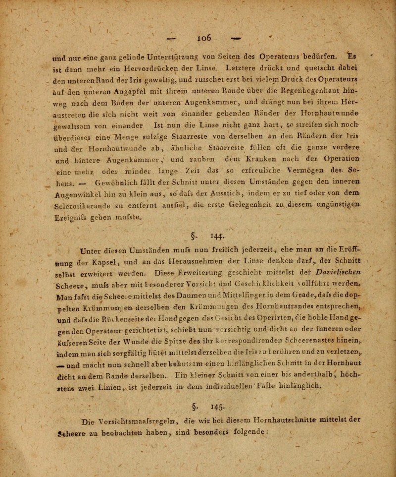 und nur eine ganz gelinde Unterstützung von Seiten des Operateurs bedürfen. Es ist dann mehr ein Hervordrücken der Linse. Letztere drückt und quetscht dabej den unteren Rand der Iris gewaltig, und rutschet erst bei vielem Druck des Operateurs auf den unteren Augapfel mit ihrem unteren Rande über die Regenlogenhaut hin- weg nach dem Hoden der unteren Augenkammer, und drängt nun bei ihrem Her- austreten die sich nicht weit von einander gebenden Ränder der Hornhautwunde gewaltsam von einander Ist nun die Linse nicht ganz hart, §0 streifen sich noch' über diesem eine Menge sulzige Staarreste von derselben an den Rändern der Iris und der Hornhautwirnde ab, ähnliche Staarreste füllen oft die ganze vordere und hintere Augenkammer ,' und rauben dem Kranken nach der Operation eine mehr oder minder lange Zeit das so erfreuliche Vermögen des. Se- hens. Gewöhnlich fällt der Schnitt unter diesen Umständen gegen den inneren Augenwinkel hin zu klein aus, so dafs der Ausstich, indem er zu tief oder von dem Sclerolikarande zu entfernt ausfiel, die erste Gelegenheit zu.diesem ungünstigen. Ereignifs geben mufste. §• 144- Unter diesen Umständen mufs nun freilich jederzeit, ehe man an-die Eröff- nung der Kapsel, und an das Herausnehmen der Linse denken darf, der Schnitt selbst erweitert werden. Diese Erweiterung geschieht mittelst der Davielischen Scheele, mufs aber mit besonderer Toi sie h\ und Geschicklichkeit vollführt werden. Manfafst die Schede mittelst desDaumen und Mittelfinger in dem Grade,.dafs die dop- pelten Kiümrrnnen derselben den Krv.mn rügen des Hornhautrandes entsprechen, und dafs die Ri-ckenseite der Hand gegen das ersieht des Operirten, eie hohle Hand ge- gen den Operateur -gerichtet ist, schiebt nun v rsichtig und dicht an der inneren oder äufserenSeite der Wunde die Spitze des ihr kc-respondirenden Schcerenastes hinein, indem man sich sorgfältig hütet mittelst derselben die Iris zur. erühren und zu verletzen,, — und macht nun schnell aber behutsam einen hinlänglichen Schnitt in derHornhaut dicht andern Rande derselben. Ein kleiner Schnitt vonejner bis anderthalb, höch- sten* zwei Linien, ist jederzeit in dem individuellen Falle hinlänglich.. §• 145» Die Vorsichtsmaafsregeln, die wir bei diesem Hornhautschnitte mittelst der Scheere zu beobachten haben, sind besonders folgende: