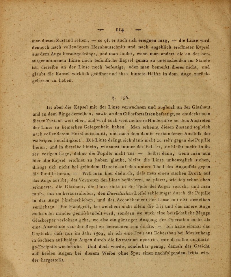 man diesen Zustand selten, — so oft er auch sich ereignen mag, — die Linse wird dennoch nach vollendetem Hornhautschnitt und nach angeblich eröffneter Kapsel aus dem Auge herausgedrängt, und man findet, wenn man anders die an der her- ausgenommenen Linse noch befindliche Kapsel genau zu unterscheiden im Stande ist, dieselbe an der Linse noch befestigt, oder man bemerkt dieses nicht, und glaubt die Kapsel wirklich geöffnet und ihre hintere Hälfte in dem Auge zurück- gelassen zu haben. §. 156. Ist aber die Kapsel mit der Linse verwachsen und zugleich an der Glashaut und an dem Ringe derselben , sowie an den Ciliarfortsätzenbefestigt, so entdeckt man diesen Zustand weit eher, und wird auch weit mehrere Hindernifse bei dem Austreten der Linse-zu bemerken Gelegenheit haben. Man erkennt diesen Zustand sogleich nach vollendetem Hornhautschnitt, und nach dem damit verbundenen Ausflufs der wafsrigen Feuchtigkeit. Die Linse drängt sich dann nicht zu sehr gegen die Pupille heran, und in dieselbe hinein, wie sonst immer der Fall ist, siebleibt mehr in ih- rer vorigen Lage, dehnt die Pupille nicht aus — Selbst dann, wenn man nun hier die Kapsel eröffnet zu haben glaubt, bleibt die Linse unbeweglich stehen, 1 drängt sich nicht bei gelindem Drucke auf den untern Theil des Augapfels gegen die Pupille heran, — Will man hier dadurch, dafs man einen starken Druck auf das Auge ausübt, das Vortreten der Linse befördern, so platzt, wie ich schon oben erinnerte, die Glashaut, die Linse sinkt in die Tiefe des Auges zurück, und man mufs, um sie herauszuholen , den Davitlischcn Löffel schleunigst durch die Pupille in das Auge hineinschieben, und das Accouchement der Linse mittelst desselben verrichten. Ein Handgriff, bei welchem nicht allein die Iris und das innere Auge mehr oder minder gemifshandelt wird, sondern wo auch eine beträchtliche Menge Glaskörper verlohren ge»ht, wo also ein günstiger Ausgang der Operation mehr als eine Ausnahme von der Regel zu betrachten sein dürfte. — Ich halte einmal das Unglück, dafs mir im Jahr 1809, als ich eine Frau aus Bobershau bei Marienberg in Sachsen auf beiden Augen durch die Extraction operirte, mir dasselbe ungünsti- ge Ereignifs wiederfuhr. Und doch wurde, sonderbar genug, damals das Gesicht auf beiden Augen bei diesem Weibe ohne Spur einer nachfolgenden Iritis wie- der hergestellt.