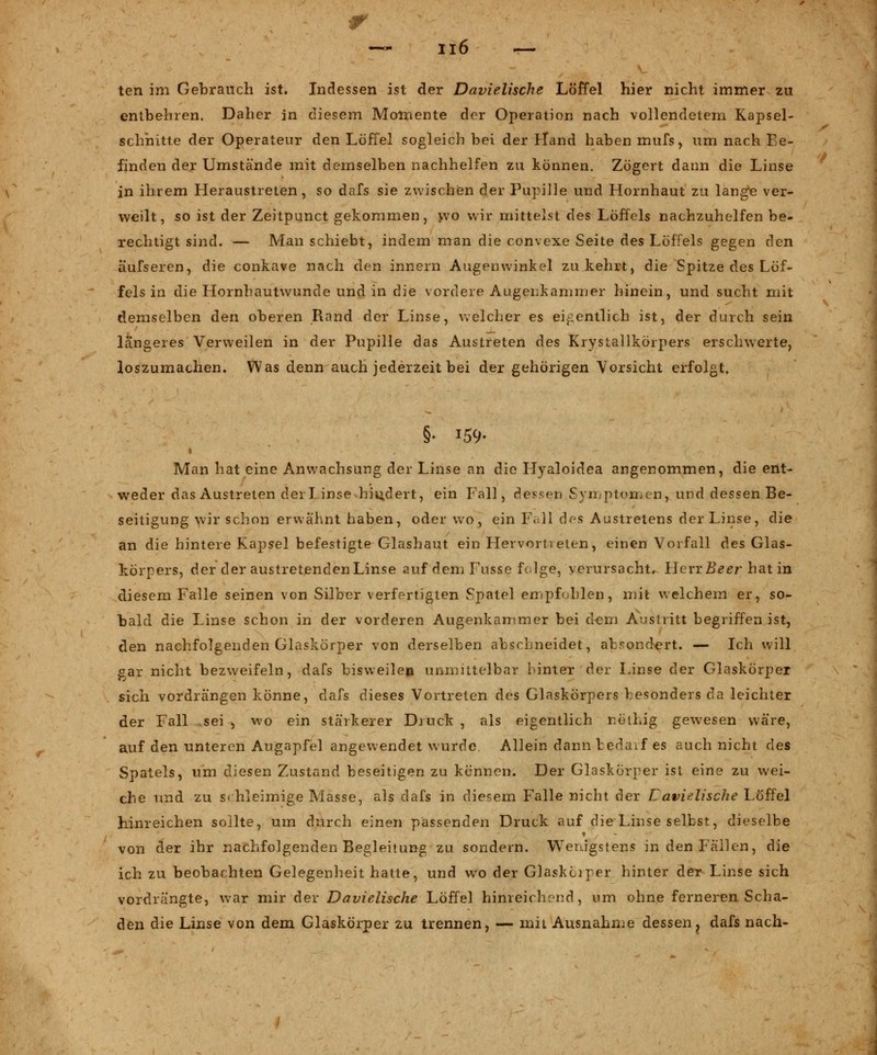 ten im Gebrauch ist. Indessen ist der Davielische Löffel hier nicht immer zu entbehren. Daher in diesem Momente der Operation nach vollendetem Kapsel- schhitte der Operateur den Löffel sogleich bei der Irland haben mufs, um nach F;e- finden der Umstände mit demselben nachhelfen zu können. Zögert dann die Linse in ihrem Heraustreten, so dafs sie zwischen der Pupille und Hornhaut zu lange ver- weilt, so ist der Zeitpunct gekommen, yvo wir mittelst des Löffels nachzuhelfen be- rechtigt sind. — Man schiebt, indem man die convexe Seite des Löffels gegen den äufseren, die conkave nach den innern Augenwinkel zukehrt, die Spitze des Löf- fels in die Hornhautwunde und in die vordere Augenkammer hinein, und sucht mit demselben den oberen Rand der Linse, welcher es eigentlich ist, der durch sein längeres Verweilen in der Pupille das Austreten des Krystallkörpers erschwerte, loszumachen. Was denn auch jederzeit bei der gehörigen Vorsicht erfolgt. Man hat eine Anwachsung der Linse an die Hyaloidea angenommen, die ent- weder das Austreten derlinse hindert, ein Fall, dessen Symptomen, und dessen Be- seitigung wir schon erwähnt haben, oder wo, ein Fall des Austretens der Linse, die an die hintere Kapsel befestigte Glashaut ein Hervortreten, einen Vorfall des Glas- körpers, der der austretendenLinse auf dem Fusse feige, verursacht, HevxBeer hat in diesem Falle seinen von Silber verfertigten Spatel empfahlen, mit welchem er, so- bald die Linse schon in der vorderen Augenkammer bei dorn Austritt begriffen ist, den nachfolgenden Glaskörper von derselben abschneidet, absondert. — Ich will gar nicht bezweifeln, dafs bisweilen unmittelbar hinter der Linse der Glaskörper sich vordrängen könne, dafs dieses Vortreten des Glaskörpers besonders da leichter der Fall sei , wo ein stärkerer Druck , als eigentlich nothig gewesen wäre, auf den unteren Augapfel angewendet wurde Allein dann bedarf es auch nicht des Spatels, um diesen Zustand beseitigen zu kennen. Der Glaskörper ist eine zu wei- che und zu schleimige Masse, als dafs in diesem Falle nicht der Lavielische Löffel hinreichen sollte, um durch einen passenden Druck auf die Linse selbst, dieselbe von der ihr nachfolgenden Begleitung zu sondern. Wenigstens in den Fällen, die ich zu beobachten Gelegenheit hatte, und wo der Glaskciper hinter der Linse sich vordrängte, war mir der Davielische Löffel hinreichend, um ohne ferneren Scha- den die Linse von dem Glaskörper zu trennen, — mit Ausnahme dessen ? dafs nach-