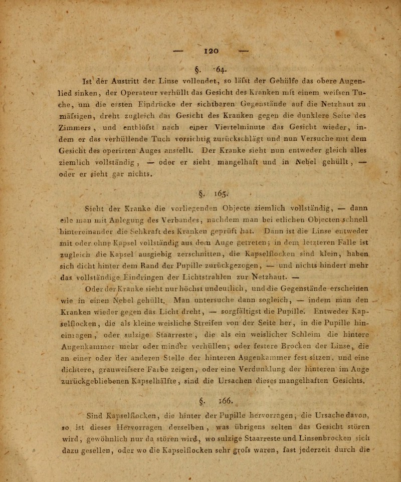 §■ -64- Ist der Austritt der Linse vollendet, so läßt der Gehülfe das obere Augen- lied sinken, der Operateur verhüllt das Gesicht des Kranken mit einem weifsen Tu- che, um die eisten Eindrücke der sichtbaren Gegenstände auf die Netzhaut zu mäfsigen, dreht zugleich das Gesicht des Kranken gegen die dunklere Seite des Zimmers, und entblöfst nach einer Viertelminute das Gesicht wieder, in- dem er das verhüllende Tuch vorsichtig zurückschlägt und nun Versuche mit dem Gesicht des operirten Auges anstellt. Der Kranke sieht nun entweder gleich alles ziemlich vollständig , — ode-r er sieht mangelhaft und in Mebel gehüllt , — oder er sieht gar nichts* Sieht der Kranke die vorliegenden Objecte ziemlich vollständig, — dann eile man mit Anlegung des Verbandes, nachdem man bei etlichen Objecten schnell hintereinander die Sehkraft des Kranken geprüft hat. Dann ist die Linse entweder mit oder ohne Kapsel vollständig aus d-em Auge getreten; in dem letzteren Falle ist zugleich die Kapsel ausgiebig zerschnitten, die Kapselflocken sind klein, haben sich dicht hinter dem Rand der Pupille zurückgezogen, — und nichts hindert mehr das vollständige Eindringen der Lichtstrahlen zur Netzhaut. — Oder der Kranke sieht nur höchst undeutlich, und die Gegenstände erscheinen wie in einen Nebel gehüllt. Man untersuche dann sogleich, — indem man den Kranken wieder ge.^en das Licht dreht, — sorgfältigst die Pupille. Entweder Kap- selflocken, die als kleine weisliche Streifen von der Seite her, in die Pupille hin- einragen , oder sulzige Staarreste , die als ein weislicher Schleim die hintere Augenkammer mehr oder minder verhüllen, oder festere Brocken der Linse, die an einer oder der anderen Stelle der hinteren Augenkainmer fest sitzen, und eine dichtere, grauweifsere Farbe zeigen , oder eine Verdunklung der hinteren im Auge zurückgebliebenen Kapselhälfte, sind die Ursachen dieses mangelhaften Gesichts, §. 166, Sind Kapselflocken, die hinter der Pupille hervorragen, die Ursache davon, so ist dieses Hervorragen derselben , was übrigens selten das Gesicht stören wird, gewöhnlich nur da stören wird, wo sulzige Staarreste und Linsenbrocken sich dazu gesellen, oder wo die Kapselflocken sehr grofs waren, fast jederzeit durch die