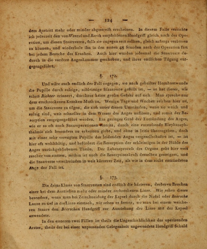 dem Austritt mehr oder minder abgestreift erscheinen. In diesem Falle verrichte ich jederzeit den von Wenzel und Barth empfohlenen Handgriff gleich nach der Ope- ration, um diesen Staarresten, falls sie zugegen sein sollten, gleich anfangs vorbauen zu können, und wiederhole ihn in den ersten 48 Stunden nach der Operation fast bei jedem Besuche des Kranken. Auch hier wurden jedesmal die Staarreste da- durch in die vordere Augenkammer geschoben, und ihrer endlichen Tilgung ent- gegengeführt. §. 172. Und wäre auch endlich der Fall zugegen, wo nach geheilter Hornhautwunde die Pupille durch sulzige, schleimige Staarreste gefüllt ist, — so hat dieses, wie schon Richter erinnert, durchaus keine grofse Gefahr auf sich. Man spreche nur dem erschrockenen Kranken Muth zu» Wenige Tage und Wochen reichen hier zu, um die Staarreste zu tilgen, die sich unter diesen Umständen, wenn sie weich und sulzig sind, weit schneller in dem Wasser des Auges auflösen, und somit der Re- sorption entgegengeführt werden. Ein geringer Grad der Entzündung des Auges, wie er so oft nach StaaroperationenEintritt, durch eine entstehende Blepharoph- thalmie sich besonders zu erkennen giebt, und ohne in Iritis überzugehen, doch mit einer sehr verengten Pupille des leidenden Auges vergesellschaftet ist, — ist hier oft wohlthä'tig, und befördert die Resorption der schleimigen in der Höhle des Auges zurückgebliebenen Theile. Der Lebensprocefs des Organs geht hier weit rascher von statten, mithin ist auch die Resorptionskraft desselben gesteigert, und die Staarreste verschwinden in weit kürzerer Zeit, als wie in dem nicht entzündeten Auge der Fall ist, §• 173* Die dritte Klasse von Staarresten sind endlich die härteren, derberen Brocken einer bei dem Ausziehen mehr oder minder zerbrochenen Linse. Wir sehen dieses besonders, wenn man bei Zerschneidung der Kapsel durch die Nadel oder Beersche Lanze zu tief in dieLinse einstach, wir sehen es ferner, wo man bei einem weiche- ren Staare den Beerschen Handgriff zur Ausziehung der Linse mit der Kapsel anwendete. In den ersteren zwei Fällen ist theils die Ungeschicklichkeit des operirenden Arztes, theils der bei einer unpassenden Gelegenheit angewendete Handgriff Schuld