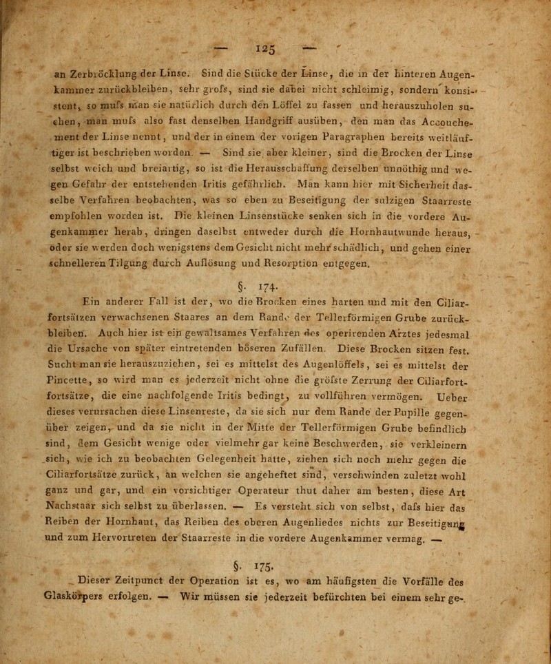 an Zerbröcklung der Linse. Sind die Stücke der Linse, die in der hinteren Augen- kammer zurückbleiben, sehr grofs, sind sie dabei nicht schleimig, sondern'konsi-» Stent, so mufs man sie natürlich durch den Löffel zu fassen und herauszuholen su- chen, man mufs also fast denselben Handgriff ausüben, den man das Accouche- ment der Linse nennt, und der in einem der vorigen Paragraphen bereits weitlaof- tiger ist beschrieben worden. — Sind sie aber kleiner, sind die Brocken der Linse selbst weich und breiartig, so ist die Llerausschaffung derselben unnöthig und we- gen Gefahr der entstehenden Iritis gefährlich. Man kann hier mit Sicherheit das- selbe Verfahren beobachten, was so eben zu Beseitigung der sulzigen Staarreste empfohlen worden ist. Die kleinen Linsenstücke senken sich in die vordere Au- genkammer herab, dringen daselbst entweder durch die Llornhautvvunde heraus, oder sie werden doch wenigstens dem Gesicht nicht mehr schädlich, und gehen einer schnelleren Tilgung durch Auflösung und Resorption entgegen. §• 174. Ein anderer Fall ist der, wo die Brocken eines harten und mit den Ciliar- fortsäizen verwachsenen Staares an dem Rando der Tellerförmigen Grube zurück- bleiben. Auch hier ist ein gewaltsames Verfahren des operirenden Arztes jedesmal die Ursache von später eintretenden böseren Zufällen. Diese Brocken sitzen fest. Sucht man sie herauszuziehen, sei es mittelst des Augenlöffels, sei es mittelst der Pincette, so wird man es jederzeit nicht ohne die gröfste Zerrung der Ciliarfort- fortsätze, die eine nachfolgende Iritis bedingt, zu vollführen vermögen. Ueber dieses verursachen diese Linsenreste, da sie sich nur dem Rande der Pupille gegen- über zeigen, und da sie nicht in der Mitte der Tellerförmigen Grube befindlich sind, dem Gesicht wenige oder vielmehr gar keine Beschwerden, sie verkleinern sich, wie ich zu beobachten Gelegenheit hatte, ziehen sich noch mehr gegen die Ciliarfortsätze zurück, an welchen sie angeheftet sind, verschwinden zuletzt wohl ganz und gar, und ein vorsichtiger Operateur thut daher am besten, diese Art Nachstaar sich s-elbst zu überlassen. — Es versteht sich von selbst, dafs hier das Reiben der Hornhaut, das Reiben des oberen Augenliedes nichts zur Beseitigung und zum Hervortreten der Staarreste in die vordere Augenkammer vermag. —. §• 175» Dieser Zeitpunct der Operation ist es, wo am häufigsten die Vorfälle des Glaskörpers erfolgen. — Wir müssen sie jederzeit befürchten bei einem sehr ge~