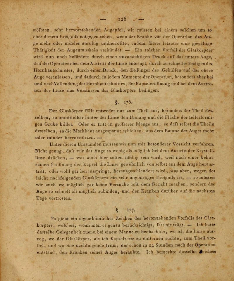 — I2Ö * — wölbten, sehr hervorstehenden Augapfel, wir müssen bei einem solchen um so eher diesem Ereignifs entgegen sehen, wenn der Kranke vor der Operation das Au- ge mehr oder minder unruhig umherrollte, indem dieses letztere eine gewaltige Thätigkeit der Augenmuskeln verkündet. — Ein solcher Vorfall des Glaskörpers wird nun noch befördert durch einen unvorsichtigen Druck auf das untere Auge, . dert'der Operateur bei dem Austritt der Linse anbringt, durch zu schnelles Endigen des Hornhautschnittes, durch einen Druck, den die Finger des Gehülfen auf das obere Auge veranlassen, und dadurch in jedem Momente der Operation, besonders aber bei und .nachVollendung des Hornhautschnittes, derKapseleröffnung und bei dem Austre- ten der Linse -das Vorstürzen des Glaskörpers bedingen,. §; 176. Der Glaskörper fallt entweder nur zum Theil aus, besonders der Theil des- selben, so unmittelbar hinter der Linse den Umfang und die Fläche der tellerförmi- gen Grube bildet. Oder er tritt in grofserer Menge aus, so dafs selbst die Theile desselben_, so die Markhaut ausgespannt erhielten, aus dem Räume des Auges mehr oder minder hervorstürzen. — Unter diesen Uniständen müssen wir nun mit besonderer Vorsicht verfahren. Nicht genug, dafs wir das Auge so wenig als möglich bei dem Austritt der Kry stall« linse drücken, — was auch hier selten nöthig sein wird, weil nach einer behut- samen Eröffnung der Kapsel die Linse gewöhnlich \on selbst aus dem Auge heraus- tritt, oder wohl gar herausspringt, herausgeschleudert wird, was aber, wegen des leicht nachfolgenden Glaskörpers ein sehr ungünstiges Ereignifs ist, — so müssen wir auch wo möglich gar keine Versuche mit dem Gesicht machen, sondern das Auge so schnell als möglich zubinden, und den Kranken darüber auf die nächste» Tage vertrösten. §> m> Es giebt ein eigenthümliches Zeichen des bevorstehenden Vorfalls des Glas- körpers, welches, wenn man es genau berücksichtigt, fast, nie trügt. — Ich hatte dasselbe Gelegenheit zuerst bei einem Manne zu beobachten , wo ich die Linse aus- zog, wo der Glaskörper, als ich Kapselreste zu entfernen suchte, zum Theil vor- fiel, und wo eine nachfolgende Iritis , die schon in 24 Stunden nach der Operation entstand, den Kranken seines Auges beraubte. Ich bemerkte dasselbe Reichen