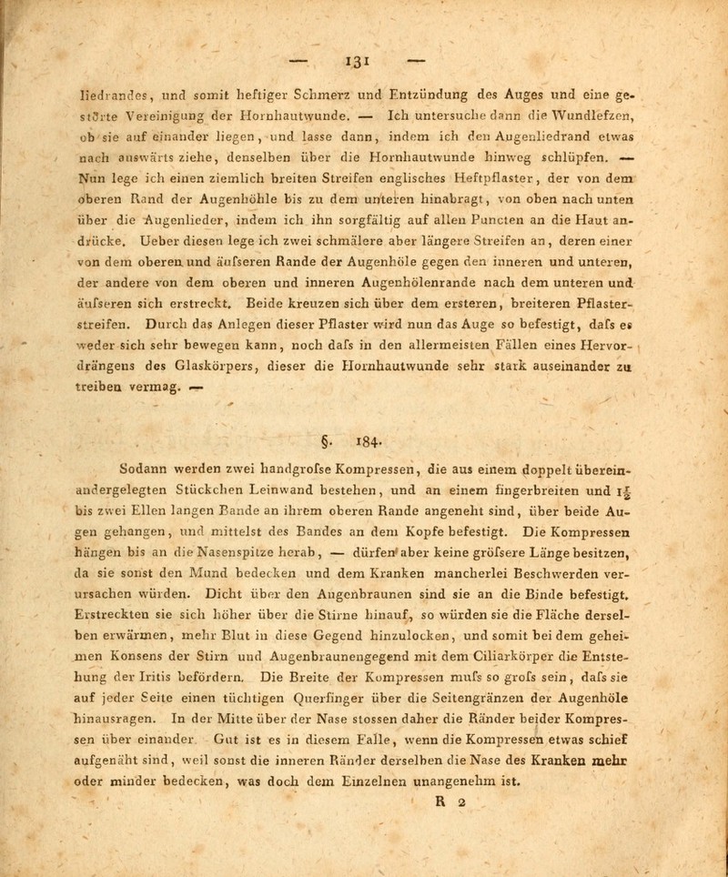 üedrandes, und somit heftiger Schmerz und Entzündung des Auges und eine ge- störte Vereinigung der Hornhautwunde. — Ich untersuche dann die Wundlefzen, ob sie aufeinander liegen, und lasse dann, indem ich den A.ugenliedrand etwas nach auswärts ziehe, denselben über die Hornhautwunde hinweg schlüpfen. — Nun lege ich einen ziemlich breiten Streifen englisches Heftpflaster, der von dem oberen Rand der Augenhöhle bis zu dem unteren hinabragt, von oben nach unten über die Augenlieder, indem ich ihn sorgfältig auf allen Puncten an die Haut an- drücke» lieber diesen lege ich zwei schmälere aber längere Streifen an, deren einer von dem oberen und äufseren Rande der Augenhöle gegen den inneren und unteren, der andere von dem oberen und inneren Augenhölenrande nach dem unteren und äufseren sich erstreckt* Beide kreuzen sich über dem ersteren, breiteren Pflaster- streifen. Durch das Anlegen dieser Pflaster wird nun das Auge so befestigt, dafs es weder sich sehr bewegen kann, noch dafs in den allermeisten Fallen eines Hervor- drängens des Glaskörpers, dieser die Hornhautwunde sehr stark auseinander zu treiben vermag. — §• 184- Sodann werden zwei handgrofse Kompressen, die aus einem doppelt überein- andergelegten Stückchen Leinwand bestehen, und an einem fingerbreiten und ij bis zwei Ellen langen Bande an ihrem oberen Rande angeneht sind, über beide Au- gen gehangen, und mittelst des Bandes an dem Kopfe befestigt. Die Kompressen hängen bis an die Nasenspitze herab , — dürfen* aber keine gröfsere Länge besitzen, da sie sonst den Mund bedecken und dem Kranken mancherlei Beschwerden ver- ursachen würden. Dicht über den Augenbraunen sind sie an die Binde befestigt» Erstreckten sie sich höher über die Stirne hinauf, so würden sie die Fläche dersel- ben erwärmen, mehr Blut in diese Gegend hinzulocken, und somit bei dem gehei- men Konsens der Stirn und Augenbraunengegend mit dem Ciliarkörper die Entste- hung der Iritis befördern. Die Breite der Kompressen mufs so grofs sein, dafs sie auf jeder Seite einen tüchtigen Querfinger über die Seitengränzen der Augenhöle hinausragen. In der Mitte über der Nase stossen daher die Ränder beider Kompres- sen über einander Gut ist es in diesem Falle, wenn die Kompressen etwas schief aufgenäht sind, weil sonst die inneren Ränder derselben die Nase des Kranken mehr oder minder bedecken, was doch dem Einzelnen unangenehm ist. R 2