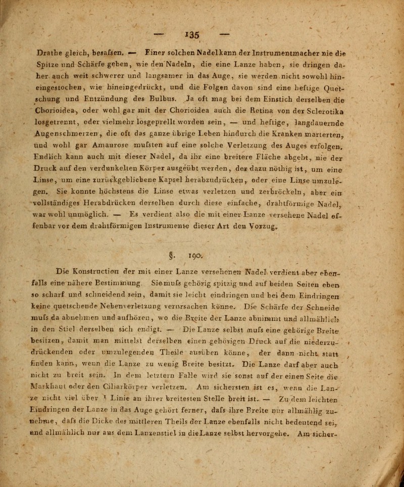 Drathe gleich, besahen, — Einer solchen Nadelkann der Instrumentmacher nie die Spitze und Schärfe geben, wie den Nadeln, die eine Lanze haben, sie dringen da- her auch weit schwerer und langsamer in das Auge, sie werden nicht s-owohl hin- eingestochen, wie hineingedrückt, und die Folgen davon sind eine heftige Quet- schung und Entzündung des Bulbus. Ja oft mag bei dem Einstich derselben die Chorioidea-, oder wohl gar mit der Chorioidea auch die Retina von der Sclerotika losgetrennt, oder vielmehr losgeprellt worden sein, — und heftige, langdauernde Augenschmerzen , die oft das ganze übrige Leben hindurch die Kranken marterten und wohl gar Amaurose mufsten auf eine solche Verletzung des Auges erfolgen. Endlich kann auch mit dieser Nadel, da ihr eine breitere Fläche abgebt, nie der Druck auf den verdunkelten Körper ausgeübt werden > der dazu nöthig ist, um eine Linse, um eine zurückgebliebene Kapsel herabzudrücken,, oder eine Linse umzule- gen, Sie konnte höchstens die Linse etwas verletzen und zerbröckeln, aber ei» vollständiges Herabdrücken derselben durch diese einfache, drahtförmige Nadel war wohl unmöglich. — Es verdient also die mit einer Lanze versehene Nadel of- fenbar vor dem drahtformigen Instrumente dieser Art den Vorzug,. §. 19ÖV Die Konstructie^n der mit einer Lanze versehenen Nadel verdient aber eben- falls eine nähere Bestimmung. Siemufs gehörig spitzig und auf beiden Seiten eben so scharf und schneidend sein, damit sie leicht eindringen und bei dem Eindringen keine quetschende Nebenverlelzung verursachen könne. Die Schärfe der Schneide mufs da abnehmen und aufhören, wo die Breite der Lanze abnimmt und allmählich in den Stiel derselben sich endigt. — Die Lanze selbst mufs eine gehörige Breite besitzen r damit man mittelst derselben einen gehörigen Druck auf die niederzu- drückenden oder umzulegenden Theile ausüben könne, der dann nicht statt finden kann, wenn die Lanze zu wenig Breite besitzt. Die Lanze darf aber aueb nicht zu breit sein. In dem letztem Falle wird sie sonst auf der einen Seite die Markhaut oder den Ciliarkörper verletzen. Am sichersten ist es, wenn die Lan- ze nicht viel über *■ Linie an ihrer breitesten Stelle breit ist, — Zu dem leichten Eindringen der Lanze in das Auge gehört ferner, dafs ihre Breite nur allmählig zu- nehme, dafs die Dicke des mittleren Theils der Lanze ebenfalls nicht bedeutend sei,, und allmählich nur aus dem Lanzenstiel in dieLanze selbst hervorgehe. Am sicher-