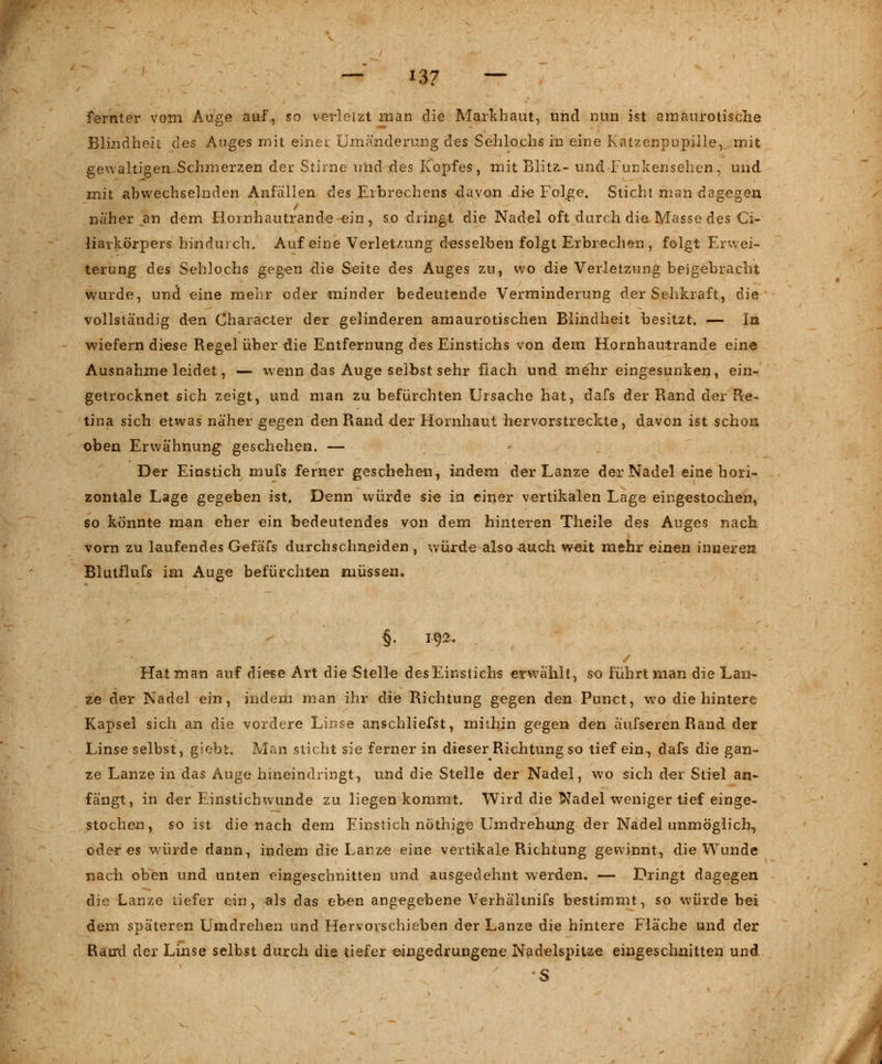 fernter vom Auge auf, so verletzt man die Markhaut, und nun ist amaurotische Blindheit des Auges mit einei Umänderung des Sehlochs in eine Katzenpupille, mit gewaltigen Schmerzen der Stirne und des Kopfes, mit Blitz- und Funkensehen, und mit abwechselnden Anfällen des Eibrechens davon dre Folge. Sticht man dagegen näher an dem Hornhautrande ein, so dringt die Nadel oft durch die Masse des Ci- liarkörpers hindurch. Auf eine Verletzung desselben folgt Erbrechen , folgt Erwei- terung des Sehlochs gegen die Seite des Auges zu, wo die Verletzung beigebracht wurde, und eine mehr oder minder bedeutende Verminderung der Sehkraft, die vollständig den Character der gelinderen amaurotischen Blindheit besitzt» — In wiefern diese Regel über die Entfernung des Einstichs von dem Hornhautrande eine Ausnahme leidet, — wenn das Auge selbst sehr flach und mehr eingesunken, ein- getrocknet sich zeigt, und man zu befürchten Ursache hat, dafs der Rand der Re- tina sich etwas näher gegen den Rand der Hornhaut hervorstreckte, davon ist schon oben Erwähnung geschehen. — Der Einstich mufs ferner geschehen, indem der Lanze der Nadel eine hori- zontale Lage gegeben ist. Denn würde sie in einer vertikalen Lage eingestochen, so könnte man eher ein bedeutendes von dem hinteren Theile des Auges nach vorn zu laufendes Gefäfs durchschneiden , würde also auch weit mehr einen inneren Blutflufs im Auge befürchten müssen. §• 192. Hat man auf diese Art die Stelle des Einstichs erwählt, so führt man die Lan- ze der Nadel ein, indem man ihr die Richtung gegen den Punct, wo die hintere Kapsel sich an die vordere LLnse anschliefst, mithin gegen den äufseren Rand der Linse selbst, giebt. Man sticht sie ferner in dieser Richtung so tief ein, dafs die gan- ze Lanze in das Auge hineindringt, und die Stelle der Nadel, wo sich der Stiel an- fängt, in der Einstich wunde zu liegen kommt. Wird die Nadel weniger tief einge- stochen, so ist die nach dem Einstich nöthige Umdrehung der Nadel unmöglich, öderes würde dann, indem die Lanze eine vertikale Richtung gewinnt, die Wunde nach oben und unten eingeschnitten und ausgedehnt werden. — Dringt dagegen die Lanze tiefer ein, als das eben angegebene Verhältnifs bestimmt, so würde bei dem späteren Umdrehen und Hervorschieben der Lanze die hintere Fläche und der Rand der Linse selbst durch die tiefer eingedrungene Nadelspitze eingeschnitten und S