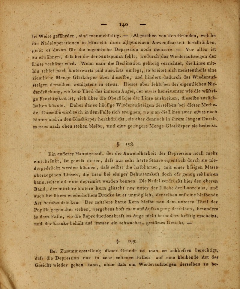 )ei Weise gefährden, sind mannichfaltig. — Abgesehen von den Gründen, welche die Nadeloperationen in Hinsicht ihrer allgemeinen Anwendbarkeit beschränken, giebt es davon für die eigentliche Depression noch mehrere. — Vor allen ist zu erwähnen, dafs bei ihr der Stützpunct fehlt, wodurch das Wiederaufsteigen der Linse verhütet wird. Wenn man die Reclination gehörig verrichtet, die Linse mit- hin schief nach hinterwärts und auswärts umlegt, so breitet, sich meistenteils eine ziemliche Menge Glaskörper über dieselbe, und hindert dadurch das Wiederauf- steigen derselben wenigstens in etwas. Dieses aber fehlt bei der eigentlichen Nie- der drückung, wo keinTheil des inneren Auges, der etwas konsistenter wie die wäfsri- ge Feuchtigkeit ist, sich über die Oberfläche der Linse ausbreiten, dieselbe zurück- halten könnte. Daher das so häufige Wiederaufsteigen derselben bei dieser Metho- de. Dasselbe wird a-^ch in dem Falle sich ereignen, wo man dielinse zwar etwas nach hinten und in den Glaskörper herabdrückt,. sie aber dennoch in ihrem langen Durch- messer nach oben stehen bleibt f und eine geringere Menge Glaskörper sie bedeckt. S* leg. Ein anderer Hauptgrund, der die Anwendbarkeit der Depression noch mehr einschränkt, ist gewifs dieser, dafs nur sehr harte Staare eigentlich durch sie nie- dergedrückt werden können r dafs selbst die halbharten,- mit einer käsigen Masse überzogenen Linsen, die man bei einiger Behutsamkeit doch oft genug rekliniren kann selten oder nie deprimirt werden können. Die Nadel zerdrückt hier den oberen Rand der mittlere hintere Kern glitscht nur unter der Fläche der Lanze aus, und auch bei öfters wiederholtem Drucke ist es unmöglich,, denselben auf eine bleibende Art herabzudrücken. Der mittlere harte Kern bleibt nun drm unteren Theil der Pupille gegenüber stehen r vergebens hoft man auf Aufsaugung desselben, besonders in dem Faller wo die Reproductionskraft im Auge nicht besonders kräftig erscheint, •und der Kranke behält auf immer ein schwaches r gestörtes Gesicht, — §. 199. Bei Zusammenstellung dieser Gründe ist man zu sxhliefsen berechtigt, dafs die Depression nur in sehr seltenen Fällen auf eine bleibende Art das Gesicht wieder geben kann, ohne dafs ein Wiederaufsteigen derselben zu be-