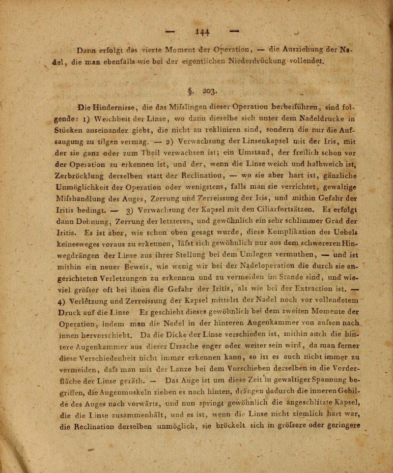 Dann erfolgt das vierte Moment der Operation, — die Aasziehung der Na- del, die man ebenfalls wie bei der eigentlichen Niederdrückung vollendet, §• 203. Die Hindernisse, die das Mifslingen dieser Operation herbeiführen, sind fol- gende : 1) Weichheit der Linse, v/o dann dieselbe sich unter dem Nadeldrucke in Stücken auseinander giebt, die nicht zu reklinken sind, sondern die nur die Auf- saugung zu tilgen vermag. — 2) Verwachsung der Linsenkapsel mit der Iris, mit der sie ganz oder zum Theil verwachsen is15 ein Umstand, der freilich schon vor der Operation zu erkennen ist, und der, w-enn die Linse weich und halbweich ist, Zerbröcklung derselben statt der Reclination, — wo sie aber hart ist, ganzliche Unmöglichkeit der Operation oder wenigstens, falls man sie verrichtet, gewaltige Mifshandlung des Auges, Zerrung und Zerreissung der Iris, und mithin Gefahr der Iritis bedingt. — 3) Verwachsung der Kapsel mit den Ciliarfortsätzen. Es erfolgt dann Dehnung, Zerrung der letzteren, und gewöhnlich ein sehr schlimmer Grad der Iritis. Es ist aber, wie schon oben gesagt wurde, diese Komplikation des Uebels keinesweges voraus zu erkennen, läfst sich gewöhnlich nur aus dem schwereren Hin- wegdrängen der Linse aus ihrer Stellung bei dem Umlegen vermuthen, — und ist mithin ein neuer Beweis, wie wenig wir bei der Nadeloperation die durch sie an- gerichteten Verletzungen zu erkennen und zu vermeiden im Stande sind, und wie- viel, gröfser oft bei ihnen die Gefahr der Iritis, als wie bei der Extraction ist. — 4) Verletzung und Zerreissung der Kapsel mittelst der Nadel noch vor vollendetem Druck auf die Linse Es geschieht dieses gewöhnlich bei dem zweiten Momente der Operation, indem man die Nadel in der hinteren Augenkammer von aufsen nach innen hervorschiebt. Da die Dicke der Linse verschieden ist, mithin auch die hin- tere Augenkammer aus dieser Ursache enger oder weiter sein wird, da man ferner diese Verschiedenheit nicht immer erkennen kann, so ist es auch nicht immer zu vermeiden, dafs man mit der Lanze bei dem Vorschieben derselben in die Vorder- fläche der Linse geräth. — Das Auge ist um diese Zeit'in gewaltiger Spannung be- griffen, die Augenmuskeln ziehen es nach hinten, drängen dadurch die inneren Gebil- de des Auges nach vorwärts, und nun springt gewöhnlich die angeschlitzte Kapsel, die die Linse zusammenhält, und es ist, wenn die Linse nicht ziemlich hart war, die Reclination derselben unmöglich, sie bröckelt sich in gröfsere oder geringere