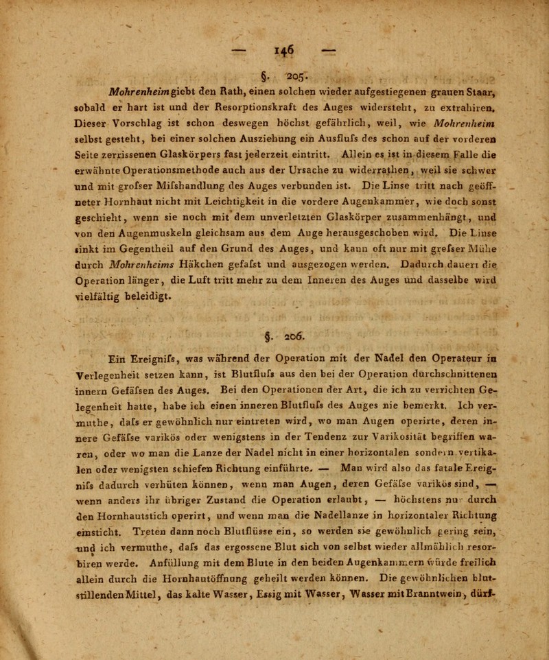 §. 205- Mohrenheimgiebt den Rath, einen solchen wieder aufgestiegenen grauen Staar, sobald er hart ist und der Resorptionskraft des Auges widersteht, zu extrahiren. Dieser Vorschlag ist schon deswegen höchst gefährlich, weil, wie Mohrenheini selbst gesteht, bei einer solchen Ausziehung ein Ausflufs des schon auf der vorderen Seite zerrissenen Glaskörpers fast jederzeit eintritt. Allein es ist in diesem Falle die erwähnte Operationsmethode auch aus der Ursache zu widerrathen, weil sie schwer und mit grofser Mifshandlung des Auges verbunden ist. Die Linse tritt nach geöff- neter Hornhaut nicht mit Leichtigkeit in die vordere Augenkammer, wie doch sonst geschieht, wenn sie noch mit dem unverletzten Glaskörper zusammenhängt, und von den Augenmuskeln gleichsam aus dem Auge herausgeschoben wird. Die Linse sinkt im Gegentheil auf den Grund des Auges, und kann oft nur mit grefser Mühe durch Mohrenheims Häkchen gefafst und ausgezogen werden. Dadurch dauert die Operation länger, die Luft tritt mehr zu dem Inneren des Auges und dasselbe wird vielfältig beleidigt. §. 206. Ein Ereignifs, was wahrend der Operation mit der Nadel den Operateur in Verlegenheit setzen kann, ist Blutflufs aus den bei der Operation durchschnittenen innern Gefäfsen des Auges. Bei den Operationen der Art, die ich zu verrichten Ge- legenheit hatte, habeich einen inneren Blutflufs des Auges nie bemerkt. Ich ver- muthe, dafs er gewöhnlich nur eintreten wird, wo man Augen operirte, deren in- nere Gefäfse varikös oder wenigstens in der Tendenz zur Varikosität begriffen wa- ren, oder wo man die Lanze der Nadel nicht in einer horizontalen sondern vertika- len oder wenigsten schiefen Richtung einführte. — Man wird also das fatale Ereig- nifs dadurch verhüten können, wenn man Augen, deren Gefäfse varikös sind, — wenn anders ihr übriger Zustand die Operation erlaubt, — höchstens nu durch den Hornhautstich operirt, und wenn man die Nadellanze in horizontaler Richtung einsticht. Treten dann noch Blutflüsse ein, so werden sie gewöhnlich gering sein, und ich vermuthe, dafs das ergossene Blut sich von selbst wieder allmählich resor- biren werde. Anfüllung mit dem Blute in den beiden Augenkammern würde freilich allein durch die Hornhautöffnung geheilt werden können. Die gewöhnlichen blut- stillenden Mittel, das kalte Wasser, Essig mit Wasser, Wasser mit Branntwein, dürf-