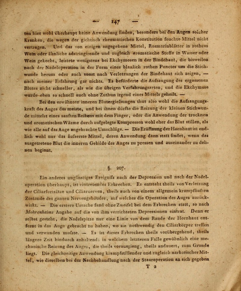 H7 — ten hier wohl überhaupt keine Anwendung finden, besonders bei den Augen solcher Kranken, die wegen der gichtisch rheumatischen Konstitution feuchte Mittel nicht vertragen. Und das von einigen angegebene Mittel, Rosmarinblätler in rothem Wem oder ähnliche adstringirende und zugleich aromatische Stoffe in Wasser oder Wein gekocht, leistete wenigstens bei Ekchymosen in der Bindehaut, die bisweilen nach der Nadeloperation in der Form eines blaulich rothen Punctes um die Stich- wunde herum oder auch sonst nach Verletzungen der Bindehaut sich zeigen, — nach meiner Erfahrung gar nichts. Es beförderte die Aufsaugung des ergossenen Blutes nicht schneller, als wie die übrigen Verfahrungsarten., und die Ekchymose wurde eben so schnell auch ohne Zuthun irgend eines Mittels geheilt. — Bei den erwähnten inneren Blutergiefsungen thut also wohl die Aufsaugungi- kraft des Auges das meiste, und bei ihnen dürfte die Reizung der kleinen Stichwun- de, mittelst eines sanften Reibens mit dem Finger, oder die Anwendung der trocknen und aromatischen Wärme durch aufgelegte Kompressen wohl eher das Blut stillen, als wie alle auf das Auge angebrachte Umschläge. — Die Eröffnung der Hornhaut ist end- lich wohl nur das ä'ufserste Mittel, deren Anwendung dann statt findet, wenn das ausgetretene Blut die inneren Gebilde des Auges zu pressen und auseinander zu deh- nen beginnt» §. 207. Ein anderes ungünstiges Ereignifs nach der Depression und nach der Nadcl- operation überhaupt, ist eintretendes Erbrechen. Es entsteht theils von Verletzung der Ciliarfortsätze und Ciliarnerven, theils auch von einem allgemein krampfhaften Zustande des ganzen Nervengebäudes, auf welches die Operation des Auges zurück- wirkt. — Die erstere Ursache fand ohne Zweifel bei dem Erbrechen statt, so nach Mohrenheims Angabe auf die von ihm verrichteten Depressionen eintrat. Denn er selbst gesteht, die Nadelspitze nur eine Linie von dem Rande der Hornhaut ent- fernt in das Ange gebracht zu haben, wo sie nothwendig den Ciliarkörper treffen und verwunden mufste. — Es ist dieses Erbrechen theils vorübergehend, theils längere Zeit hindurch anhaltend; in welchem letzteren Falle gewöhnlich eine me- chanische Reizung des Auges, die theils vorausgieng, theils andauert, zum Gninde liegt. Die gleichzeitige Anwendung krampfstillender und zugleich narkotischer Mit- tel, wie dieselben bei der Nachbehandlung nach der Staaroperation an sich gegeben T 2