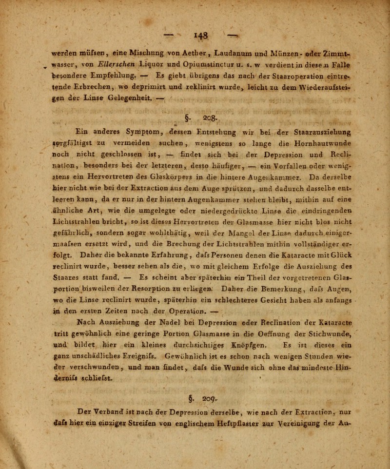 werden müfsen, eine Mischung von Aether , Laudanum und Münzen- oder Zimmt- wasser, von Ellerschen Liquor und Opiumstinctur u. s. w verdient in diesen Falle besondere Empfehlung. — Es giebt übrigens das nach der Staaroperation eintre- tende Erbrechen, wo deprimirt und reklinirt wurde,, leicht zu dem Wiederaufstei- gen der Linse Gelegenheit, — §. 2c&. Ein anderes Symptom, dessen Entstehung wir bei der Staarausziehung sorgfältigst zu vermeiden suchen , wenigstens so lange die Hornhautwunde noch nicht geschlossen ist, — findet sich bei der Depression und Recli- nation, besonders bei der letzteren, desto häufiger,. — ein Vorfallen oder wenig- stens ein Hervortreten des Glaskörpers in die hintere Augenkammer. Da derselbe hier nicht wie bei der Extraction aus dem Auge sprülzen, und dadurch dasselbe ent- leeren kann, da er nur in der hintern Augenkammer stehen bleibt, mithin auf eine ähnliche Art, wie die umgelegte oder niedergedrückte Linse die eindringenden Lichtstrahlen bricht, so ist dieses Hervortreten der Glasmasse hier nicht blos nicht gefährlich, sondern sogar wohlthätig, weil der Mangel der Linse dadurch einiger- maafsen ersetzt wird, und die Brechung der Lichtstrahlen mithin vollständiger er- folgt. Daher die bekannte Erfahrung, dafs Personen denen die Kataracte mit Glück reclinirt wurde, besser sehen als die, wo mit gleichem Erfolge die Ausziehung des Staares statt fand, — Es scheint aber späterhin ein Theil der vorgetretenen Glas- portion bisweilen der Resorption zu erliegen. Daher die Bemerkung, dafs Augen, wo die Linse reclinirt wurde, späterhin ein schlechteres Gesicht haben als anfangs jn den ersten Zeiten nach der Operation. — Nach Ausziehung der Nadel bei Depression oder Reclination der Kataracte tritt gewöhnlich eine geringe Portion Glasmasse in die Oeffnung der Stichwunde, Tand bildet hier ein kleines durchsichtiges Knöpfgen. Es ist dieses ein ganz unschädliches Ereignifs. Gewöhnlich ist es schon nach wenigen Stunden wie- der verschwunden y und man findet, dafs die Wunde sich ohne das mindeste Min- der nifs schliefst, • §. 209. Der Verband ist nach der Depression derselbe, wie nach der Extractiony nur daf* hier ein einziger Streifen von englischem Heftpflaster zur Vereinigung der Au-