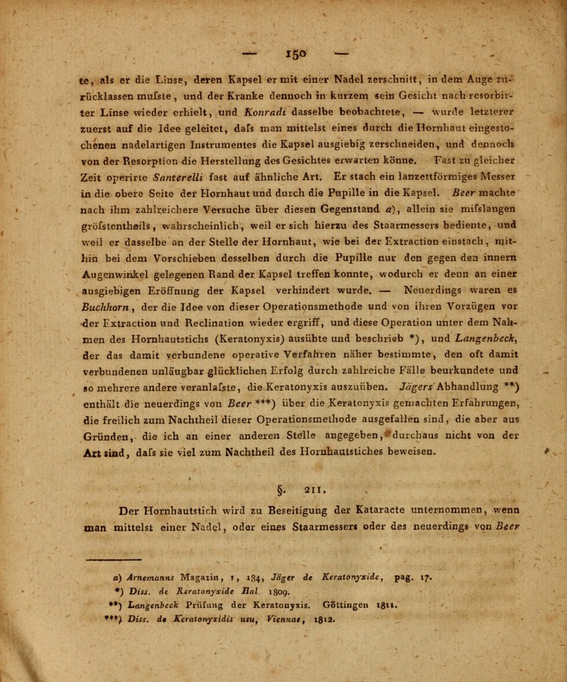 — i5<> — te, als er die Linse, deren Kapsel er mit einer Nadel zerschnitt, in dem Auge zu- rücklassen mufste, und der Kranke dennoch in kurzem sein Gesicht nach resorbir- ter Linse wieder erhielt, und Konradi dasselbe beobachtete, — wurde letzterer zuerst auf die Idee geleitet, dafs man mittelst eines durch die Hornhaut eingesto- chenen nadelartigen Instrumentes die Kapsel ausgiebig zerschneiden, und dennoch von der Resorption die Herstellung des Gesichtes erwarten könne» Fast zu gleicher Zeit operirte Santerelli fast auf ähnliche Art. Er stach ein lanzettförmiges Messer in die obere Seite der Hornhaut und durch die Pupille in die Kapsel. Beer machte nach ihm zahlreichere Versuche über diesen Gegenstand a)y allein sie mifslangen gröfstentheils, wahrscheinlich, weil er sich hierzu des Staarmessers bediente, und weil er dasselbe an der Stelle der Hornhaut, wie bei der Extraction einstach, mit- hin bei dem Vorschieben desselben durch die Pupille nur den gegen den innern Augenwinkel gelegenen Rand der Kapsel treffen konnte, wodurch er denn an einer ausgiebigen Eröffnung der Kapsel verhindert wurde. — Neuerdings waren es Buchhorn, der die Idee von dieser Operationsmethode und von ihren Vorzügen vor -der Extraction und Reclination wieder ergriff, und diese Operation unter dem Nah- men des Hornhautstichs (Keratonyxis) ausübte und beschrieb *), und Langenbeck, der das damit verbundene operative Verfahren näher bestimmte, den oft damit verbundenen unläugbar glücklichen Erfolg durch zahlreiche Fälle beurkundete und so mehrere andere veranlafste, die Keratonyxis auszuüben. Jägers Abhandlung **) enthält die neuerdings von Beer ***) über die Keratonyxis gemachten Erfahrungen, die freilich zum Nachtheil dieser Operationsmethode ausgefallen sind, die aber aus Gründen, die ich an einer anderen Stelle angegeben, ^durchaus nicht von der Art sind, dafs sie viel zum Nachtheil des Hornhautstiches beweisen. §. 211. Der Hornhautstich wird zu Beseitigung der Kataracte unternommen, wenn man mittelst einer Nadel, oder eines Staarmessers oder des neuerdings von Beer a) Arnemanns Magazin, t, 184, Jäger de Keratonyxide, pag. 17. *) Diss. de Keratonyxide Bai. 1809. **) Langenbeck Prüfung der Keratonyxis. Gottingen 181 l. ***) Diss. de Kcratonyxidis usuy Viennae, 1812.