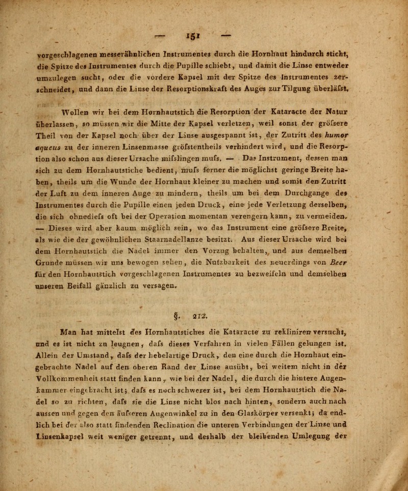 vorgeschlagenen messerähnlichen Instrumentes durch die Hornhaut hindurch sticht, die Spitze des Instrumentes durch die Pupille schiebt, und damit die Linse entweder umzulegen sucht, oder die vordere Kapsel mit der Spitze des Instrumentes zer- schneidet, und dann die Linse der Resorptionski aft des Auges zur Tilgung überläfst. Wollen wir hei dem Hornhautstich die Resorption der Kataracte der Natur überlassen, so müssen wir die Mitte der Kapsel verletzen, weil sonst der gröfsere Theil von der Kapsel noch über der Linse ausgespannt ist, der Zutritt des humar aqueus zu der inneren Linsenmasse gröfstentheils verhindert wird, und die Resorp- tion also schon aus dieser Ursache mifslingen mufs. — Da? Instrument, dessen man sich zu dem Hornhautstiche bedient, mufs ferner die möglichst geringe Breite ha- ben, theils um die Wunde der Hornhaut kleiner zu machen und somit den Zutritt der Luft zu dem inneren Auge zu mindern, theils um bei dem Durchgange de» Instrumentes durch die Pupille einen jeden Druck, eine jede Verletzung derselben, die sich ohnediefs oft bei der Operation momentan verengern kann, zu vermeiden, — Dieses wird aber kaum möglich sein, wo das Instrument eine gröfsere Breite, als wie die der gewöhnlichen Staarnadellanze besitzt. Aus dieser Ursache wird bei dem Hornhautstich die Nadel immer den Vorzug behalten, und aus demselben Grunde müssen wir uns bewogen sehen , die Nutzbarkeit des neuerdings von Beer für den Hornhautstich vorgeschlagenen Instrumentes zu bezweifeln und demselben unseren Beifall ganzlich zu versagen. Man hat mittelst ies Hornhautstiches die Kataracte zu rekliniren versucht^ nnd es ist nicht zu leugnen, dafs dieses Verfahren in vielen Fällen gelungen ist, Allein der Umstandr dafs der hebelartige Druck,, den eine durch die Hornhaut ein* gebrachte Nadel auf den oberen Rand der Linse ausübt, bei weitem nicht in dei Vollkommenheit statt finden kann r wie bei der Nadel, die durch die hintere Augen- kammer eingebracht ist} dafs es noch schwerer ist, hei dem Hornhautstich die Na- del so zu richten, dafs sie die Linse nicht blos nach hinten, sondern auch nach aussen und gegen den äufseren Augenwinkel zu in den Glaskörper versenkt} da end- lich bei der also statt findenden Reclination die unteren Verbindungen der Linse und Linsenkapsel weit weniger getrennt, und deshalb der bleibenden Umlegung der