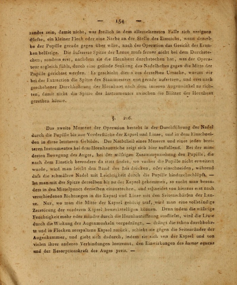 iandes sein, damit nicht, was freilich in dem allersehensten Falle sich ereignen dürfte, ein kleiner Fleck oder eine Narbe ander Stelle des Einstichs, wenn dersel- be der Pupille gerade gegen über wäre, nach der Operation das Gesicht des Kran- kenbelästige. Die äufserste Spitze der Lanze mufs ferner nicht bei dem Durchste- chen, sondern erst, nachdem sie die Hornhaut durchstochen hat, was der Opera- teur sogleich fühlt, durch eine gelinde Senkung des Nadelheftes gegen die Mitte der Pupille gerichtet werden, Ls geschieht dies s aus derselben Ursache, warum wir bei der Fxtraction die Spitze des Staarrne&sers erst gerade aufsetzen, und erst nach ceschehener Durchbohrung der Hornhaut nach dem inneren Augenwinkel zu rieh- ten, damit nicht die Spitze des Instrumentes zwischen die Blatter der Hornhaut gerathen könne.. §. 216. Das zweite Moment der Operation besteht in der Durchführung der Nadel durch die Pupille bis zur Vorderfiäehe der Kapsel und Linse, und ja dem Kinschnei- den in diese letzteren Gebilde. Der Nachtheil eines Messers und eines jeden brei- teren Instrumentes bei dem Hornhautstiche zeigt sich hier auffallend. Bei der min- desten Bewegung des Auges, bei der mäfsigen Zusammenziehung der Pupille, die nach dem Einstich besonders da statt findet, wo vorher die Pupille nicht erweitert wurde, wird man leicht den Rand der Iris drücken ,. oder einschneiden r während dafs die schmälere Nadel mit Leichtigkeit durch die Pupille hindurchschlüpft. — Ist man mit der Spitze derselben bis zu der Kapsel gekommen,, so sucht man beson- ders in den Mittelpunct derselben einzustechen, und schneidet von hieraus eist nach •verschiedenen Richtungen in die Kapsel und Linse mit den Seitenschärfen der Lan- ze. Nur, wo man die Mitte der Kapsel gehörig traf, wird man eine vollständige Zerstörung der vorderen Knpsel bewerkstelligen können. Denn indem die wäfsrige Feuchtigkeit mehr oder minder durch dieHomhauteffnung aus-fiiefst, wird die Linse durch die Wirkung der Augenmuskeln vorgedrängt, — drängt die schon durchbohr- te und in Flocken zerspaltene Kapsel zurück, schiebt sie gegen die Seitenränder der Augenkammer, und giebt sich dadurch, indem sie sich von der Kapsel und von -vielen ihrer anderen Verbindungen lostrennt, den Einwirkungen des huinor aqueus und der Resorptionskraft des Auges preis. —