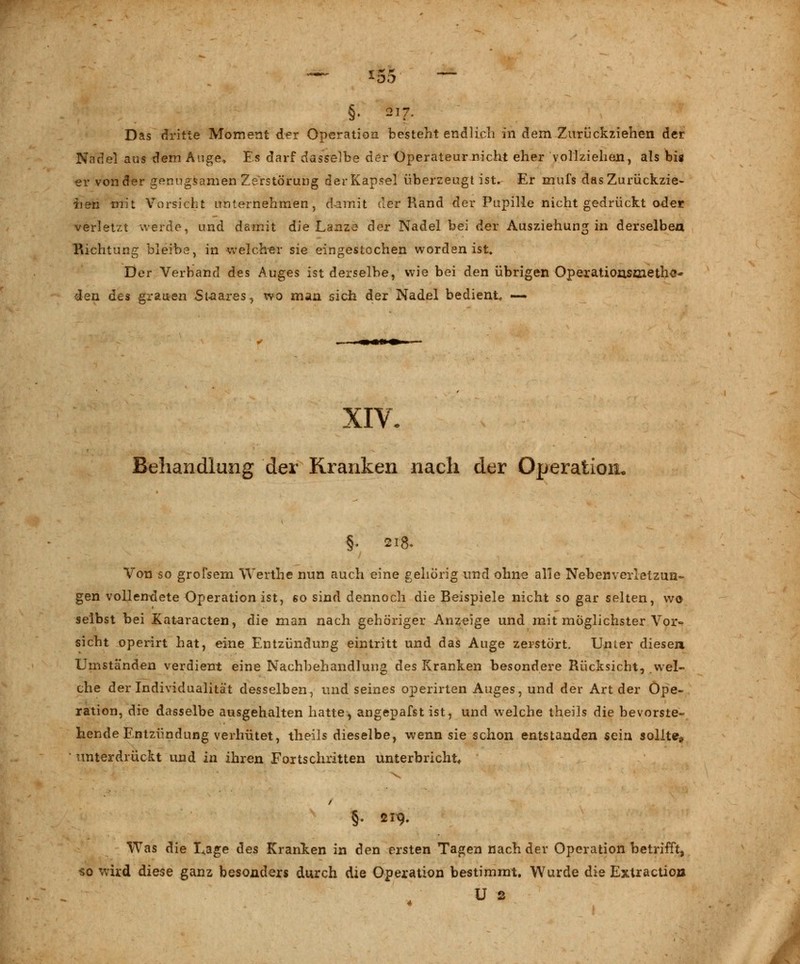 §• 2I7- Das dritte Moment der Operation besteht endlich in dem Zurückziehen der Nadel aus xiem Auge, Es darf dasselbe der Operateur nicht eher vollziehen, als bis er von der genügsamen Zerstörung der Kapsel überzeugt ist. Er mufs das Zurückzie- hen mit Vorsicht unternehmen, damit der Rand der Pupille nicht gedrückt oder verletzt werde, und damit die Lanze der Nadel bei der Ausziehung in derselben Richtung bleibe, in welcher sie eingestochen worden ist. Der Verband des Auges ist derselbe, wie bei den übrigen Operatiousmethc« den des grauen Staares, wo man sich der Nadel bediente —- ■•>» XIV. Behandlung der Kranken nach der Operation. ■§. 218. Von so grofsem Werthe nun auch eine gehörig und ohne alle Nebenverletzun- gen vollendete Operation ist, ßo sind dennoch die Beispiele nicht so gar selten, wo selbst bei Xataracten, die man nach gehöriger Anzeige und mit möglichster Vor- sicht operirt hat, eine Entzündung eintritt und das Auge zerstört. Unter diesen Umständen verdient eine Nachbehandlung des Kranken besondere Rücksicht, wel- che der Individualität desselben, und seines operirten Auges, und der Art der Ope- ration, die dasselbe ausgehalten hatte, angepafst ist, und welche theils die bevorste- hende Entzündung verhütet, theils dieselbe, wenn sie schon entstanden sein sollte* unterdrückt und in ihren Fortschritten unterbricht, / 5- 219. Was die Lage des Kranken in den ersten Tagen nach der Operation betrifft, «0 wird diese ganz besonders durch die Operation bestimmt. Wurde die Extraction U 2