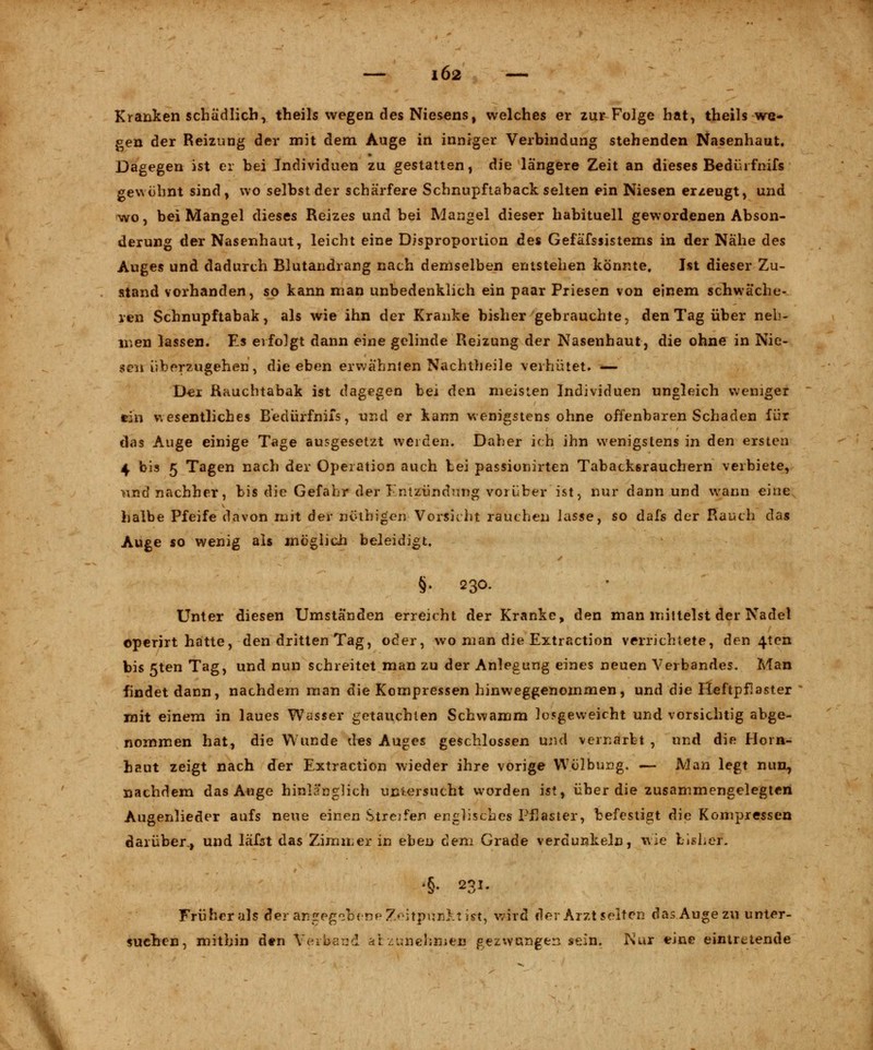 IÖ2 — Kranken schädlich, theils wegen des Niesens, welches er zur Folge hat, theils we- gen der Reizung der mit dem Auge in inniger Verbindung stehenden Nasenhaut. Dagegen ist er bei Individuen zu gestatten, die längere Zeit an dieses Bedürfnifs gewöhnt sind, wo selbst der schärfere Schnupftaback selten ein Niesen erzeugt, und wo, bei Mangel dieses Reizes und bei Mangel dieser habituell gewordenen Abson- derung der Nasenhaut, leicht eine Disproportion des Gefäfssistems in der Nähe des Auges und dadurch Blutandrang nach demselben entstehen könnte. Ist dieser Zu- stand vorhanden, so kann man unbedenklich ein paar Priesen von einem schwäche- ren Schnupftabak, als wie ihn der Kranke bisher gebrauchte, den Tag über neh- men lassen. Es erfolgt dann eine gelinde Reizung der Nasenhaut, die ohne in Nie- sen überzugehen, die eben erwähnten Nachtheile verhütet. '■*— Der Rauchtabak ist dagegen bei den meisten Individuen ungleich weniger ein wesentliches Bedürfnifs, und er kann wenigstens ohne offenbaren Schaden für das Auge einige Tage ausgesetzt werden. Daher ich ihn wenigstens in den ersten 4 bis 5 Tagen nach der Operation auch bei passionirten Tabackßrauchern verbiete, >md nachher, bis die Gefahr der Entzündung vorüber ist, nur dann und wann eine halbe Pfeife davon ruh der nölhigen Vorsicht rauchen lasse, so dafs der Rauch das Auge so wenig als möglich beleidigt. §. 230. Unter diesen Umständen erreicht der Kranke, den man mittelst der Nadel operirt hatte, den dritten Tag, oder, wo man die Extraction verrichtete, den 4ten bis 5ten Tag, und nun schreitet man zu der Anlegung eines neuen Verbandes. Man findet dann, nachdem man die Kompressen hinweggenommen, und die Heftpflaster mit einem in laues Wasser getauchten Schwamm losgeweicht und vorsichtig abge- nommen hat, die Wunde des Auges geschlossen und vernarbt , und die Horn- haut zeigt nach der Extraction wieder ihre vorige Wölbung. — Man legt nun, nachdem das Auge hinlänglich uniersucht worden ist, über die zusammengelegten Augenlieder aufs neue einen Streifen englisches Pflaster, befestigt die Kompressen darüber., und läfat das Zimmer in eben dem Grade verdunkeln, wie bisher. •§♦ 231. Früher als ^er angegcbfine Tfcitpvmki ist, wird der Arzt selten das Auge zn unter- suchen, mithin den Verband ai zunehmen gezwungen sein. Nur eine eintretende