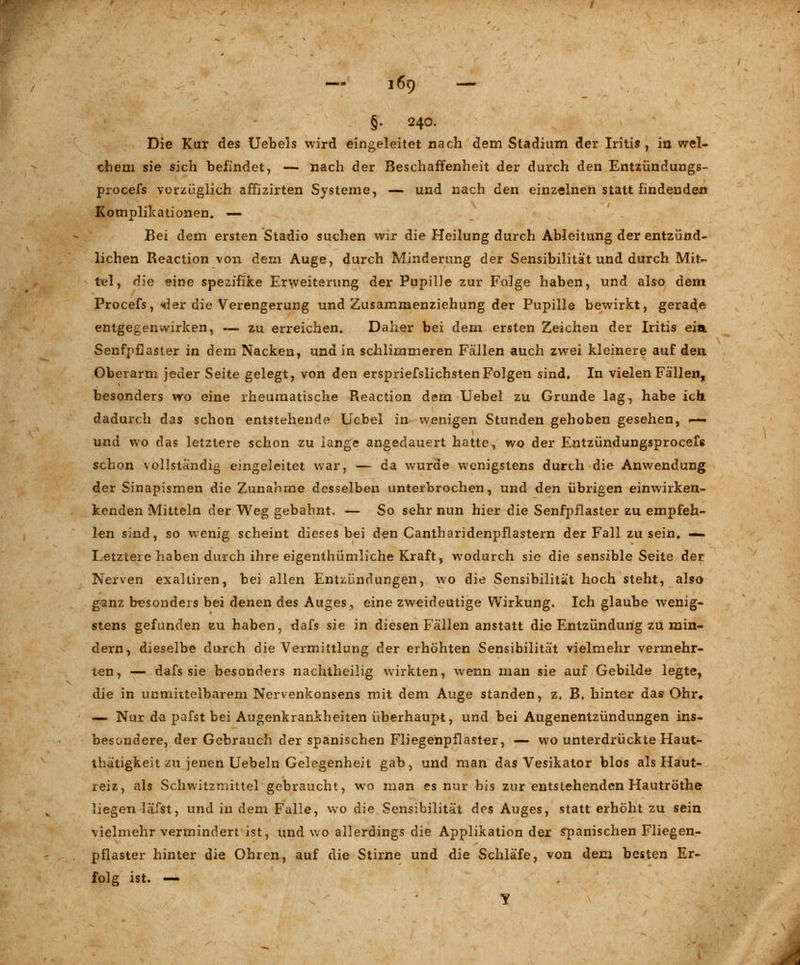 §. 240. Die Kur des Uebels wird eingeleitet nach dem Stadium der Iritis, in wel- chem sie sich befindet, —- nach der Beschaffenheit der durch den Entzündungs- procefs vorzüglich affizirten Systeme, — und nach den einzelnen statt findenden Komplikationen. — ' . Bei dem ersten Stadio suchen wir die Heilung durch Ableitung der entzünd- lichen Reaction von dem Auge, durch Minderung der Sensibilität und durch Mit- tel, die eine spezifike Erweiterung der Pupille zur Fo]ge haben, und also dem Procefs, «der die Verengerung und Zusammenziehung der Pupille bewirkt, gerade entgegenwirken, — zu erreichen. Daher bei dem ersten Zeichen der Iritis ein. Senfpflaster in dem Nacken, und in schlimmeren Fällen auch zwei kleinere auf den Oberarm jeder Seite gelegt, von den erspriefslichstenFolgen sind. In vielen Fällen, besonders wo eine rheumatische Reaction dem Uebel zu Grunde lag, habe ich. dadurch das schon entstehende Ucbel in wenigen Stunden gehoben gesehen, »-- und wo das letztere schon zu lange angedauert hatte, wo der Entzündungsprocefs schon vollständig eingeleitet war, — da wurde wenigstens durch die Anwendung der Sinapismen die Zunahme desselben unterbrochen, und den übrigen einwirken- kenden Mitteln der Weg gebahnt. — So sehr nun hier die Senfpflaster zu empfeh- len sind, so wenig scheint dieses bei den Cantharidenpflastern der Fall zu sein. — Letztere haben durch ihre eigenthümliche Kraft, wodurch sie die sensible Seite der Nerven exalüren, bei allen Entzündungen, wo die Sensibilität hoch steht, also ganz besonders bei denen des Auges, eine zweideutige Wirkung. Ich glaube wenig- stens gefunden eu haben, dafs sie in diesen Fällen anstatt die Entzündung zu min- dern, dieselbe durch die Vermittlung der erhöhten Sensibilität vielmehr vermehr- ten, — dafs sie besonders nachtheilig wirkten, wenn man sie auf Gebilde legte, die in unmittelbarem Nervenkonsens mit dem Auge standen, z. B, hinter das Ohr, — Nur da pafst bei Augenkrankheiten überhaupt, und bei Augenentzündungen ins- besondere, der Gebrauch der spanischen Fliegenpflaster, — wo unterdrückte Haut- thätigkeit zu jenen Uebeln Gelegenheit gab, und man das Vesikator blos als Haut- reiz, als Schwitzmittel gebraucht, wo man es nur bis zur entstehenden Hautröthe liegen läfst, und in dem Falle, wo die Sensibilität des Auges, statt erhöht zu sein vielmehr vermindert ist, Und wo allerdings die Applikation der spanischen Fliegen- pflaster hinter die Ohren, auf die Stirne und die Schläfe, von dem besten Er- folg ist. — Y