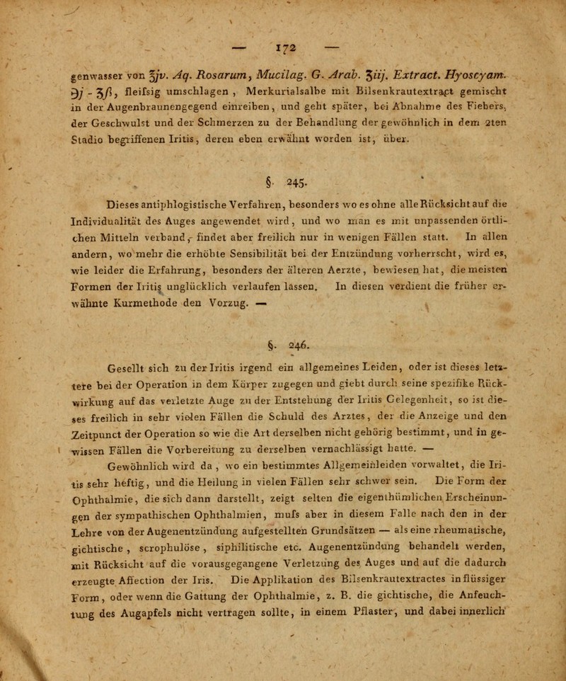 genwasser von %jv. Aq. Rosarum > Mucilag. G. Ar ab. ^iij. Extract. Hyoscyam. BJ ~%ß> fleißig umschlagen, Merkurialsalbe mit Bilsenkrautextra>ct gemischt in der Augenbraunengegend einreiben, und geht später, bei Abnahme des Fiebers, der Geschwulst und der Schmerzen zu der Behandlung der gewöhnlich in dem 2ten Stadio begriffenen Iritis, deren eben erwähnt worden ist, über. §• 245. Dieses antiphlogistische Verfahren, besonders wo es ohne alle Rücksicht auf die Individualitat des Auges angewendet wird, und wo man es mit unpassenden örtli- chen Mitteln verband,- findet aber freilich nur in wenigen Fällen statt. In allen andern, wo mehr die erhöhte Sensibilität bei der Entzündung vorherrscht, wird es, wie leider die Erfahrung, besonders der älteren Aerzte, bewiesen hat, die meisten Formen der Iritis unglücklich verlaufen lassen. In diesen verdient die früher er- wähnte Kurmethode den Vorzug. — §. 246. Gesellt sich zu der Iritis irgend ein allgemeines Leiden, oder ist dieses letz- tere bei der Operation in dem Körper zugegen und giebt durch seine spezifike Rück- wirkung auf das verletzte Auge zu der Entstehung der Iritis Gelegenheit, so ist die- ses freilich in sehr vielen Fällen die Schuld des Arztes, der die Anzeige und den Zeitpunct der Operation so wie die Art derselben nicht gehörig bestimmt, und in ge- wissen Fällen die Vorbereitung zu derselben vernachlässigt hatte. — Gewöhnlich wird da , wo ein bestimmtes Allgemeihleiden vorwaltet, die Iri- tis sehr heftig, und die Heilung in vielen Fällen sehr schwer sein. Die Form der Ophthalmie, die sich dann darstellt, zeigt selten die eigenthümlichen Erscheinun- gen der sympathischen Ophthalmien, mufs aber in diesem Falle nach den in der Lehre von der Augenentzündung aufgestellten Grundsätzen — als eine rheumatische, gichtische , scrophulöse , siphilitische etc. Augenentzündung behandelt werden, mit Rücksicht auf die vorausgegangene Verletzung des Auges und auf die dadurch erzeugte Afiection der Iris. Die Applikation des Bilsenkrautextractes in flüssiger Form, oder wenn die Gattung der Ophthalmie, z. B. die gichtische, die Anfeuch- tung des Augapfels nicht vertragen sollte, in einem Pflaster, und dabei innerlich