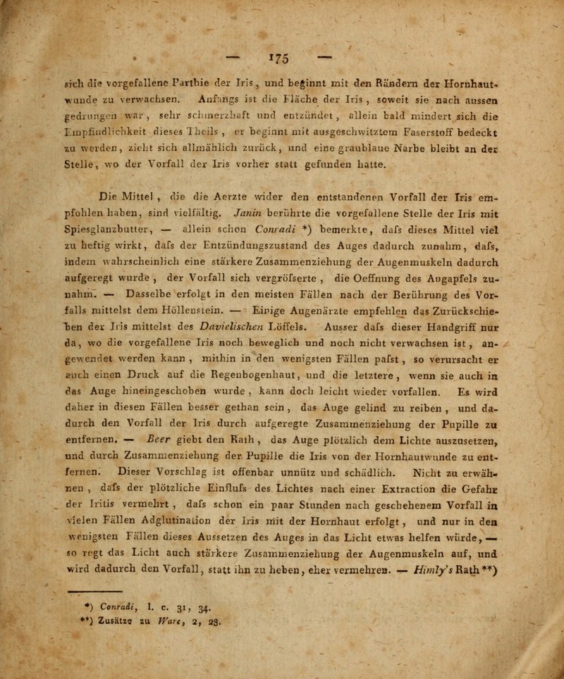 — *75 — sich die vorgefallene Parthie der Iris. und beginnt mit den Rändern der Hornhaut- wunde zu verwachsen. Anfangs ist die Fläche der Iris , soweit sie nach aussen gedrungen war , sehr schmerzhaft und entzündet , ollein bald mindert sich die Empfindlichkeit dieses Theils , er beginnt mit ausgeschwitztem Faserstoff bedeckt zu werden, zieht sich allmählich zurück, und eine graublaue Narbe bleibt an der Stelle, wo der Vorfall der Iris vorher statt gefunden hatte. Die Mittel , die die Aerzte wider den entstandenen Vorfall der Iris em- pfohlen haben, sind vielfältig. Janin berührte die vorgefallene Stelle der Iris mit Spiesglanzbutter, — allein schon Conradi *) bemerkte, dafs dieses Mittel viel zu heftig wirkt, dafs der Entzündungszustand des Auges dadurch zunahm, dafs, indem wahrscheinlich eine stärkere Zusammenziehung der Augenmuskeln dadurch aufgeregt wurde , der Vorfall sich vergröfserte , die Oeffnung des Augapfels zu- nahm. — Dasselbe erfolgt in den meisten Fällen nach der Berührung des Vor- falls mittelst dem Höllenstein. — Einige Augenärzte empfehlen das Zurückschie- ben der Iris mittelst des Davielischen Löffels. Ausser dafs dieser Handgriff nur da, wo die vorgefallene Iris noch beweglich und noch nicht verwachsen ist, an- gewendet werden kann , mithin in den wenigsten Fällen pafst , so verursacht er auch einen Druck auf die Regenbogenhaut, und die letztere, wenn sie auch in das Auge hineingeschoben wurde , kann doch leicht wieder vorfallen. Es wird daher in diesen Fällen besser gethan sein , das Auge gelind zu reiben , und da- durch den Vorfall der Iris durch aufgeregte Zusamrnenziehung der Pupille zu entfernen, — Beer giebt den Rath , das Auge plötzlich dem Lichte auszusetzen, und durch Zusammenziehung der Pupille die Iris von der Hornhautwunde zu ent- fernen. Dieser Vorschlag ist offenbar unnütz und schädlich. Nicht zu erwäh- nen , dafs der plötzliche Einflufs des Lichtes nach einer Extraction die Gefahr der Iritis vermehrt , dafs schon ein paar Stunden nach geschehenem Vorfall in vielen Fällen Adglutinaiion der Iris mit der Hornhaut erfolgt, und nur in den wenigsten Fällen dieses Aussetzen des Auges in das Licht etwas helfen würde,— so regt das Licht auch stärkere Zusammenziehung der Augenmuskeln auf, und wird dadurch den Vorfall, statt ihn zu heben, eher vermehren. — HimlfsRath**) •) Conradi, 1. c. 31, 34.