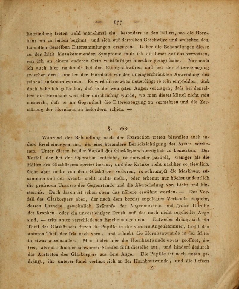1 i i Entzündung treten wohl manchmal ein, besonders in den Fällen, wo die Hcm- haut mit zu leiden beginnt, und sich auf derselben Geschwüre und zwischen den Lamellen derselben Eitersammlungen erzeugen. lieber die Behandlungen dieser zu der Iritis hinzukommenden Symptome mufs ich die Leser auf das verweisen, was ich an einem anderen Orte weitläuftiger hierüber gesagt habe. Nur mufs ich auch hier nochmals bei den Eitergeschwüren und bei der Eitererzeugung zwischen den Lamellen der Hornhaut vor der uneingeschränkten Anwendung des reinenLaudanum warnen. Es wird dieses zwar neuerdings so sehr empfohlen, imd. doch habe ich gefunden, dafs es die wenigsten Augen vertragen, dafs bei densel- ben die Hornhaut weit eher durchsichtig wurde, wo man dieses Mittel nicht reia einstrich, dafs es im Gegentheil die Eitererzeugung zu vermehren und die Zer- störung der Hornhaut zu befördern schien. — §• 253. Wahrend der Behandlung nach der Extraction treten bisweilen auch an- dere Erscheinungen ein, die eine besondere Berücksichtigung des Arztes verdie- nen. Unter diesen ist der Vorfall des Glaskörpers vorzüglich zu bemerken. Der Vorfall der bei der Operation entsteht, ist entweder partiell, weniger als die Hälfte des Glaskörpers spritzt heraus, und der Kranke sieht nachher so ziemlich.. Geht aber mehr von dem Glaskörper verloren, so schrumpft die Markhaut zu- sammen und der Kranke sieht nichts mehr, oder erkennt nur höchst undeutlich die grösseren Umrisse der Gegenstände und die Abwechslung von Licht und Fin- sternifs. Doch davon ist schon oben das nähere erwähnt worden. — Der Vor- fall des Glaskörpers aber, der nach dem bereits angelegten Verbände enteteht, dessen Ursache gewöhnlich Krämpfe der Augenmuskeln und grofse Unruhe des Kranken, oder ein unvorsichtiger Druck auf das noch nicht zugeheilte Auge sind, — tritt unter verschiedenen Erscheinungen ein. Entweder drängt sich ein Theil des Glaskörpers durch die Pupille in die vordere Augenkammer, treibt den unteren Theil der Iris nach vorn , und schiebt die Hornhautwunde in der Mitte in etwas auseinander. Man findet hier die Hornhautwunde etwas geöffnet, die Iris , als ein schmaler schwarzer Streifen füllt dieselbe aus , und hindert dadurch das Austreten des Glaskörpers aus dem Auge. Die Pupille ist nach unten ge- drängt , ihr unterer Rand verliert sich an der Hornhautwunde, und die Lefzen Z