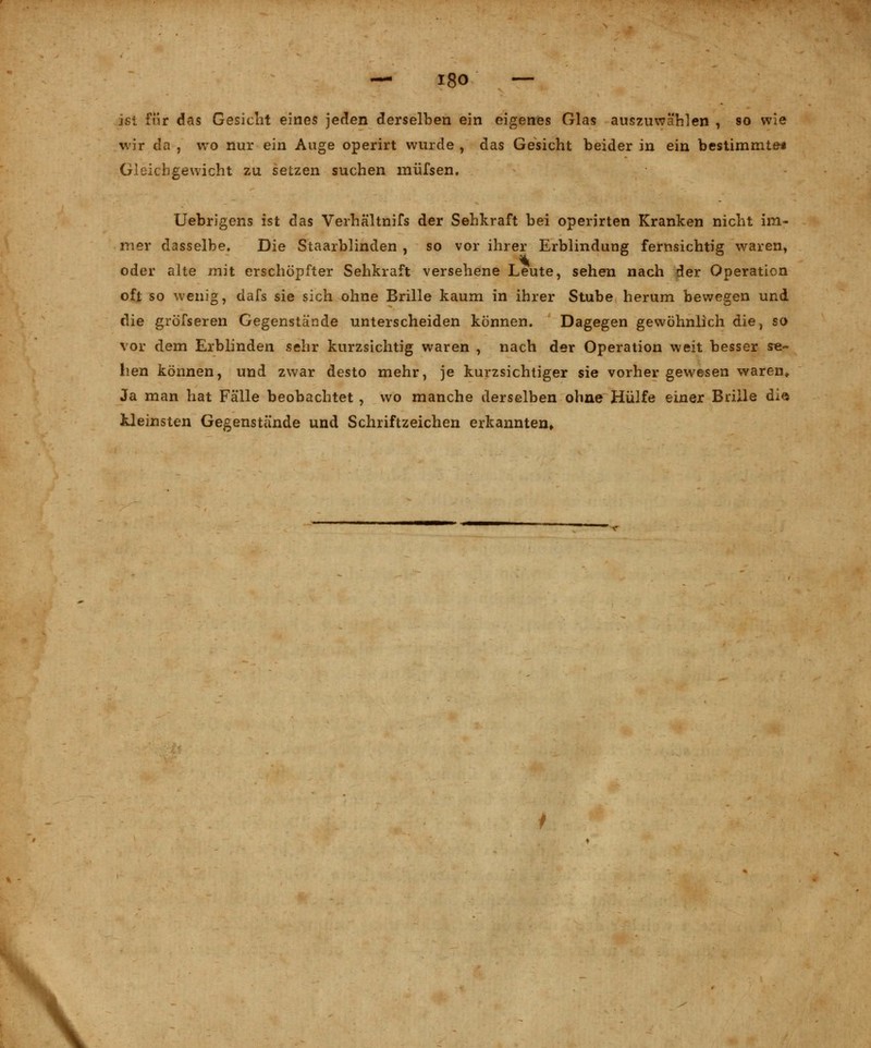 Nk ist für das Gesicht eines jeden derselben ein eigenes Glas auszuwählen , so wie wir da , wro nur ein Auge operirt wurde , das Gesicht beider in ein bestimmte* Gleichgewicht zu setzen suchen müfsen. Uebrigens ist das Verhältnifs der Sehkraft bei operjrten Kranken nicht im- mer dasselbe. Die Staarblinden , so vor ihrer Erblindung fernsichtig waren, oder alte mit erschöpfter Sehkraft versehene Leute, sehen nach der Operation oft so wenig, dafs sie sich ohne Brille kaum in ihrer Stube herum bewegen und die gröfseren Gegenstände unterscheiden können. Dagegen gewöhnlich die, so vor dem Erblinden sehr kurzsichtig waren , nach der Operation weit besser se- hen können, und zwar desto mehr, je kurzsichtiger sie vorher gewesen waren» Ja man hat Fälle beobachtet , wo manche derselben ohne Hülfe einer Brille di$ kleinsten Gegenstände und Schriftzeichen erkannten»