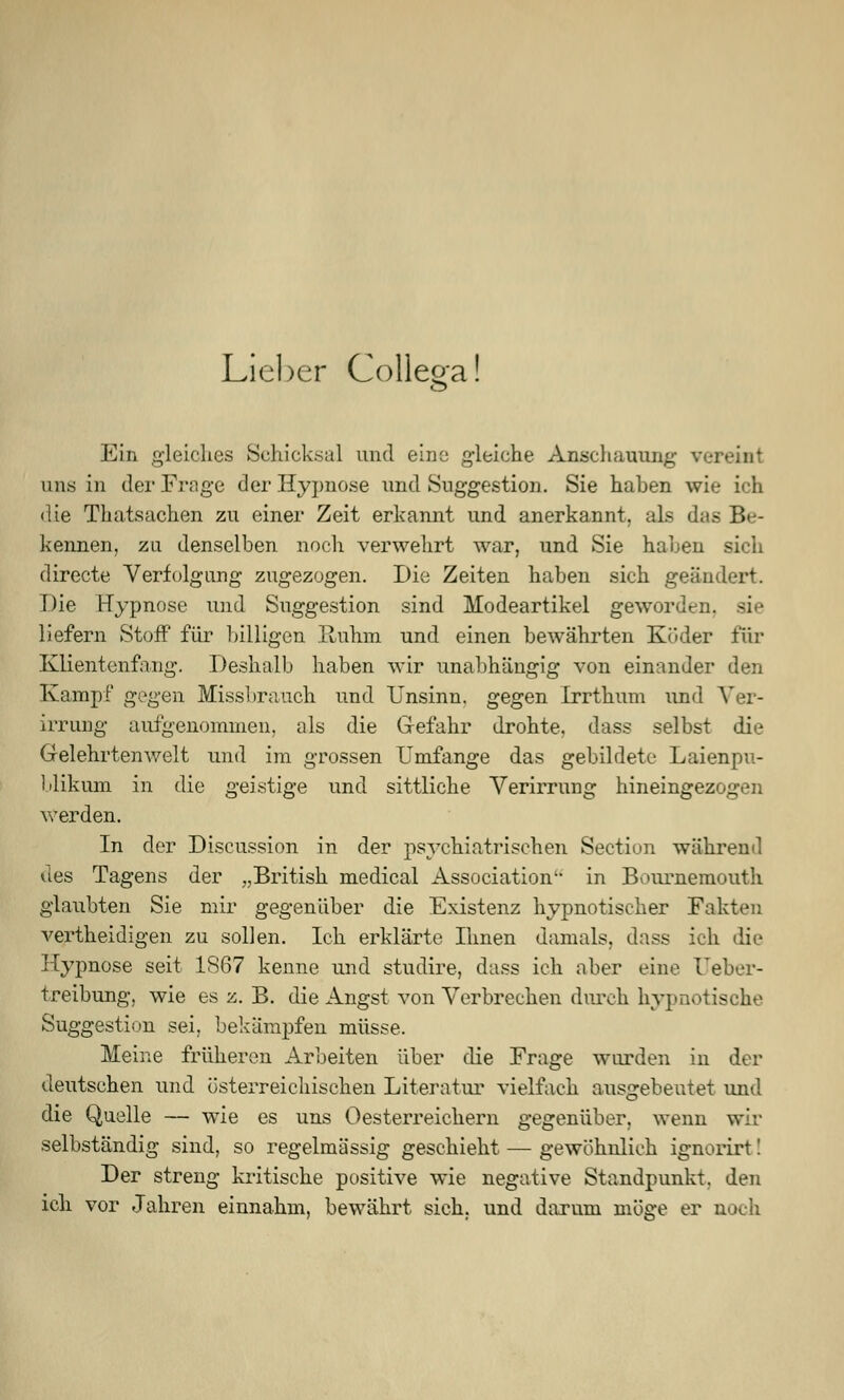 Lieber Collega! Ein gleiches Schicksal und eine gleiche Anschauung v uns in der Frage der Hypnose und Suggestion. Sie haben wie ich die Thatsachen zu einer Zeit erkannt und anerkannt, als dits Be- kennen, zu denselben noch verwehrt war, und Sie haben sich directe Verfolgung zugezogen. Die Zeiten haben sich geändert. Die Hypnose und Suggestion sind Modeartikel geworden, liefern Stoff für billigen Ruhm und einen bewährten Köder für Klientenfang. Deshalb haben wir unabhängig von einander den Kampf gegen Missbrauch und Unsinn, gegen Irrthum und A^er- irrung aufgenommen, als die Gefahr drohte, dass selbst die Gelehrtenwelt und im grossen Umfange das gebildete Laienpu- blikum in die geistige und sittliche Verirrung hineingezogen werden. In der Discussion in der psychiatrischen Section während des Tagens der „British medical Association in Bournemouth glaubten Sie mir gegenüber die Existenz hypnotischer Fakten vertheidigen zu sollen. Ich erklärte Ihnen damals, dass ich die Hypnose seit 1867 kenne und studire, dass ich aber eine reber- treibung, wie es z. B. die Angst von Verbrechen durch hypnotische Suggestion sei, bekämpfen müsse. Meine früheren Arbeiten über die Frage wurden in der deutschen und österreichischen Literatur vielfach ausgebeutet und die Quelle — wie es uns Oesterreichern gegenüber, wenn wir selbständig sind, so regelmässig geschieht — gewöhnlich ignorirt! Der streng kritische positive wie negative Standpunkt, den ich vor Jahren einnahm, bewährt sich, und darum möge er noch