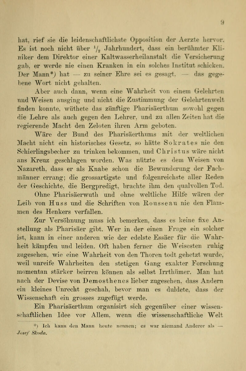 hat, rief sie die Leidenschaftlichste Opposition der Aerzte b Es ist noch nicht über l/8 Jahrhundert, dass ein berühmter Kli- niker dem Direktor einer Kaltwasserheilanstall die Versieb gab, er werde nie einen Kranken in ein solche- ln.-tit.ut schicken. Der Mann*J hat - zn seiner Ehre sei es gesagt, das gege- bene Wort nicht gehalten. Aber auch dann, wenn eine Wahrheil von einem Gele! und Weisen ausging und nicht die Zustimmung der Gelehrten wir linden konnte, wiithete das zünftige Pharisäerthum sowohl gegen die Lehre als auch gegen den Lehrer, und zu allen Zeiten hat die regierende Macht den Zeloten ihren Arm geboten. Wäre der Bund des Pharisäerthums mit der weltlichen Macht nicht ein historisches Gesetz, so hätte Sokrates nie den Schierlingsbecher zu trinken bekommen, und Christus wäre nicht ans Kreuz geschlagen worden. Was nützte es dem Weisen von Nazareth, dass er als Knabe schon die Bewunderung der Fach- männer errang; die grossartigste und folgenreichste aller Reden der Geschichte, die Bergpredigt, brachte ihm den qualvollen Tod. Ohne Pharisäerwuth und ohne weltliche Hilfe wären der Lei!) von Huss und die Schriften von Rousseau nie den Flam- men des Henkers verfallen. Zur Versöhnung muss ich bemerken, dass es keine fixe An- stellung als Pharisäer gibt. Wer in der einen Frage ein solcher ist, kann in einer anderen wie der edelste Essäer für die Wahr- heit kämpfen und leiden. Oft haben ferner die Weisesten ruhig zugesehen, wie eine Wahrheit von den Thoren todt gehetzt wurde, weil unreife Wahrheiten den stetigen Gang exakter Forschung momentan stärker beirren können als selbst Irrthiimer. Man hat nach der Devise von Demosthenes lieber zugesehen, dass Andern ein kleines Unrecht geschah, bevor man es duldete, dass der Wissenschaft ein grosses zugefügt werde. Ein Pharisäerthum organisirt sich gegenüber einer wissen- schaftlichen Idee vor Allem, wenn die wissenschaftliche Weh *) Ich kann den Mann heute nennen; es war niemand Anderer als — Josef Sl-oda.