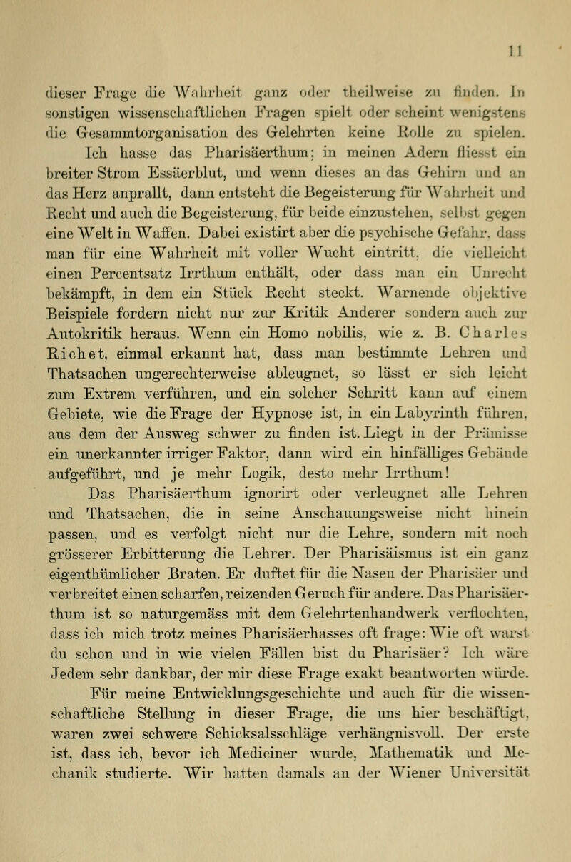 dieser Frage die Wahrheit ganz oder theilweise zu finden. In sonstigen wissenschaftlichen Fragen spielt oder scheint wenigstens die Gesammtorganisation des Gelehrten keine Rolle zu spielen. Ich hasse das Pharisäerthum; in meinen Adern fliegst ein breiter Strom Essäerblut, und wenn dieses an das Gehirn und das Herz anprallt, dann entsteht die Begeisterung für Wahrheil und Recht und auch die Begeisterung, für beide einzustehen, selbst gegen eine Welt in Waffen. Dabei existirt aber die psychische Gefahr, dass man für eine Wahrheit mit voller Wucht eintritt, die vielleicht einen Percentsatz Irrthum enthält, oder dass man ein Unrecht bekämpft, in dem ein Stück Recht steckt. Warnende objektive Beispiele fordern nicht nur zur Kritik Anderer sondern auch zur Autokritik heraus. Wenn ein Homo nobilis, wie z. B. CharL> R ich et, einmal erkannt hat, dass man bestimmte Lehren und Thatsachen ungerechterweise ableugnet, so lässt er sich leicht zum Extrem verführen, und ein solcher Schritt kann auf einem Gebiete, wie die Frage der Hypnose ist, in ein Labyrinth führen, aus dem der Ausweg schwer zu finden ist. Liegt in der Prämisse ein unerkannter irriger Faktor, dann wird ein hinfälliges Gebäude aufgeführt, und je mehr Logik, desto mehr Irrthum! Das Pharisäerthum ignorirt oder verleugnet alle Lehren und Thatsachen, die in seine Anschauungsweise nicht hinein passen, und es verfolgt nicht nur die Lehre, sondern mit noch grösserer Erbitterung die Lehrer. Der Pharisäismus ist ein ganz eigenthümlicher Braten. Er duftet für die Nasen der Pharisäer und verbreitet einen scharfen, reizenden Geruch für andere. Das Pharisäer- thum ist so naturgemäss mit dem Gelehrtenhandwerk verflochten, dass ich mich trotz meines Pharisäerhasses oft frage: Wie oft warst du schon und in wie vielen Fällen bist du Pharisäer? Ich wäre Jedem sehr dankbar, der mir diese Frage exakt beantworten würde. Für meine Entwicklungsgeschichte und auch für die wissen- schaftliche Stellung in dieser Frage, die uns hier beschäftigt. waren zwei schwere Schicksalsschläge verhängnisvoll. Der erste ist, dass ich, bevor ich Mediciner wurde. Mathematik und Me- chanik studierte. Wir hatten damals an der Wiener Universität