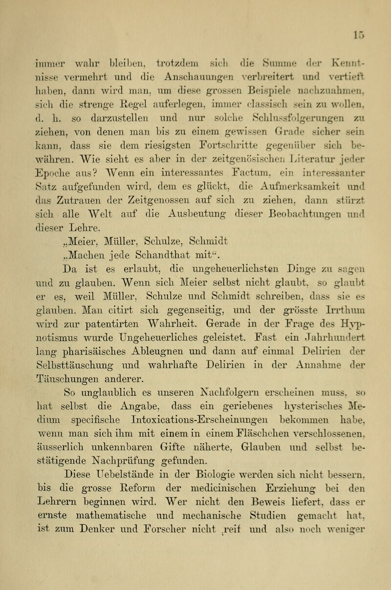 1 immer wahr bleiben, trotzdem sich die Summe der Kennt- nisse vermehrt und die Anschauungen verbreitert und vertief) haben, dann wird man, am diese grossen Beispiele nachzuahmen, sich die strenge Regel auferlegen, immer classisch sein zu wollen, d. h. so darzustellen und nur solche Schlussfolgerungen zu ziehen, von denen man bis zu einem gewissen Grade sicher seil kann, dass sie dem riesigsten Fortschritte gegenüber sich be- währen. Wie sieht es aber in der zeitgenösischen Literatur jeder Epoche aus? Wenn ein interessantes Factum, ein interessanter Satz aufgefunden wird, dem es glückt, die Aufmerksamkeit und das Zutrauen der Zeitgenossen auf sich zu ziehen, dann stürzt sich alle Welt auf die Ausbeutung dieser Beobachtungen und dieser Lehre. „Meier, Müller, Schulze, Schmidt ..Machen jede Schandthat mit. Da ist es erlaubt, die ungeheuerlichsten Dinge zu s _ und zu glauben. Wenn sich Meier selbst nicht glaubt, so glaubt er es, weil Müller, Schulze und Schmidt schreiben, dass sie es glauben. Man citirt sich gegenseitig, und der grösste Irrthum wird zur patentirten Wahrheit. Gerade in der Frage des Hyp- notismus wurde Ungeheuerliches geleistet. Fast ein Jahrhundert lang pharisäisches Ableugnen und dann auf einmal Delirien der Selbsttäuschung und wahrhafte Delirien in der Annahme der Täuschungen anderer. So unglaublich es unseren Nachfolgern erscheinen muss, so hat selbst die Angabe, dass ein geriebenes hysterisches Me- dium specifisehe Intoxications-Ersch einungen bekommen habe, wenn man sich ihm mit einem in einem Fläschchen verschlossenen, äusserlich unkennbaren Gifte näherte, Glauben und selbst be- stätigende Nachprüfung gefunden. Diese Uebelstände in der Biologie werden sich nicht bessern, bis die grosse Reform der medicinischen Erziehimg bei den Lehrern beginnen wird. Wer nicht den Beweis liefert, dass er ernste mathematische und mechanische Studien gemacht hat. ist zum Denker und Forscher nicht .reif und also noch weniq-er