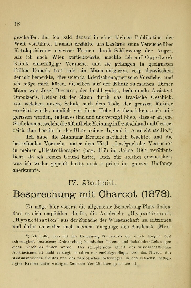 geschaffen, den ich bald darauf in einer kleinen Publikation der Welt vorführte. Damals erzählte uns Lasegue seine Versuche über Kataleptisirung nervöser Frauen durch Schliessung der Augen. Als ich nach Wien zurückkehrte, machte ich auf Oppolzer's Klinik einschlägige Versuche, und sie gelangen in geeigneten Fällen. Damals trat mir ein Mann entgegen, resp. dazwischen, der mir bemerkte, dies seien ja thierisch-magnetische Versuche, und ich möge mich hüten, dieselben auf der Klinik zu machen. Dieser Mann war Josef Breuer, der hochbegabte, bedeutende Assistent Oppolzer's. Leider ist der Mann durch das tragische Geschick, von welchem unsere Schule nach dem Tode der grossen Meister erreicht wurde, nämlich von ihrer Höhe herabzusinken, auch mit- gerissen worden, indem es ihm und uns versagt blieb, dass er an jene Stelle komme, welche die öffentliche Meinung in Deutschland und 0 ester- reich ihm bereits in der Blüte seiner Jugend in Aussicht stellte.*) Ich habe die Mahnung Breuers natürlich beachtet und die betreffenden Versuche unter dem Titel „Lasegue'sche Versuche'' in meiner „Electrotherapie'- (pag. 417) im Jahre 1868 veröffent- licht, da ich keinen Grund hatte, auch für solches einzustehen, was ich weder geprüft hatte, noch a priori im ganzen Umfange anerkannte. IY. Abschnitt, Besprechung* mit Charcot (1878). Es möge hier vorerst die allgemeine Bemerkung Platz finden, dass es sich empfehlen dürfte, die Ausdrücke ^Hypnotismus'*', ..Hypnotisation aus der Sprache der Wissenschaft zu entfernen und dafür entweder nach meinem Vorgange den Ausdruck „Mes- *) Ich hoffe, dass mit der Ernennung Neusser's die durch längere Zeit schwunghaft betriebene Erdrosselung heimischer Talente und heimischer Leistungen einen Abschluss finden werde. Der schöpferische Quell des wissenschaftlichen Austriacismus ist nicht versiegt, sondern nur zurückgedrängt, weil das Niveau des staatsmännischen Geistes und des patriotischen Schwunges in den zunächst betei- ligten Kreisen unter widrigen äusseren Verhältnissen cresunken ist.