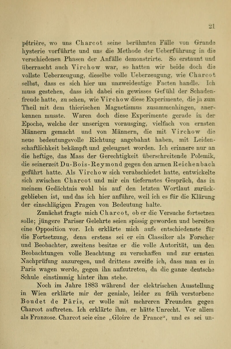 petriere, wo uns Charcot seine berühmten Fälle von Gtraade Hysterie vorführte und uns die Methode der [Jeberftihraiig in die verschiedenen Phasen der Anfälle demonstrirte. itauni und überrascht auch Virchow war, so hatten wir beide doch die vollste Ueberzeugung. dieselbe volle Ueberzeugung, wie Chi selbst, dass es sich hier um unzweideutige Facten handle, muss gestehen, dass ich dabei ein gewisses Gefühl der Seh freude hatte, zusehen, wie Virchow diese Experimente, die ja zum Theil mit dem thierischen Magnetismus zusammenhingen, aner- kennen musste. Waren doch diese Experimente gerade in der Epoche, welche der unserigen vorausging, vielfach von ei Männern gemacht und von Männern, die mit Virchow die neue bedeutungsvolle Richtung angebahnt haben, mit Leiden- schaftlichkeit bekämpft und geleugnet worden. Ich erinnere nur an die heftige, das Mass der Gerechtigkeit überschreitende Polemik, die seinerzeit Du-Bois-Reymond gegen den armen Reichenbach geführt hatte. Als Virchow sich verabschiedet hatte, entwickelte sich zwischen Charcot und mir ein tiefernstes Gespräch, das in meinem Gedächtnis wohl bis auf den letzten Wortlaut zurück- geblieben ist, und das ich hier anführe, weil ich es für die Klärung der einschlägigen Fragen von Bedeutung halte. Zunächst fragte mich Charcot, ob er die Versuche fortsetzen solle; jüngere Pariser Gelehrte seien spissig geworden und bereiten eine Opposition vor. Ich erklärte mich aufs entschiedenste für die Fortsetzung, denn erstens sei er ein Classiker als Forsche: und Beobachter, zweitens besitze er die volle Autorität, um den Beobachtungen volle Beachtung zu verschaffen und zur ernsten Nachprüfung anzuregen, und drittens zweifle ich, dass man es in Paris wagen werde, gegen ihn aufzutreten, da die ganze deutsche Schule einstimmig hinter ihm stehe. Noch im Jahre 1883 während der elektrischen Ausstellung in Wien erklärte mir der geniale, leider zu früh verstorbene Boudet de Paris, er wolle mit mehreren Freunden gegen Charcot auftreten. Ich erklärte ihm. er hätte Unrecht. Vor allem als Franzose. Charcot seie eine ..Gloire de France'', und es sei un-