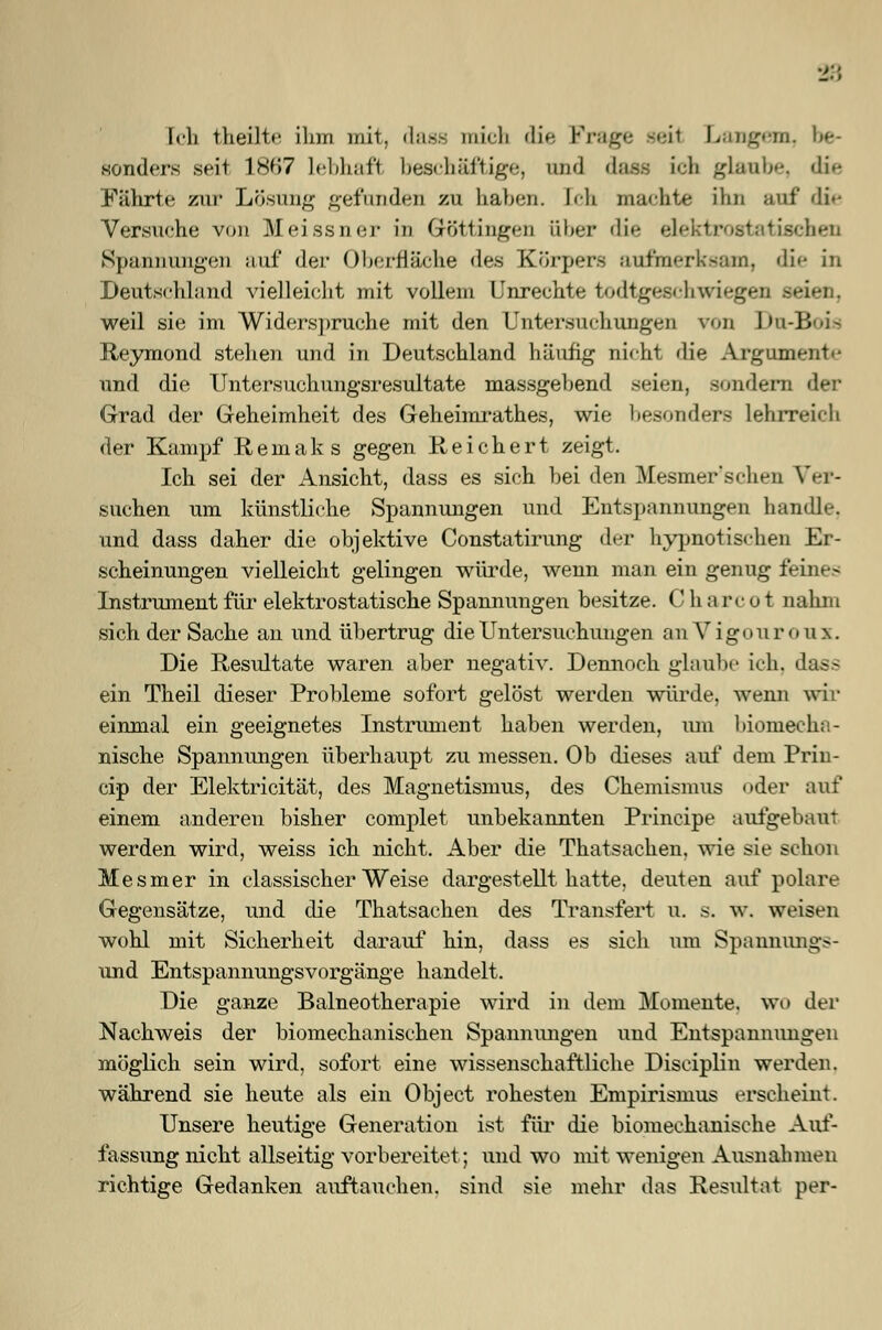 18 Ich theilte ihm mit, dass mich die Frage seil Langem, be- sonders seit 18B7 lebhaft; beschäftige, and dass ich glaube, die Fährte zur Lösung gefunden zu haben. Ich machte ihn auf die Versuche von Meissner in Göttingen über die elektrostatischen Spannungen auf der Oberfläche des Körpers aufmerksam, die in Deutschland vielleicht mit vollem Unrechte todtgeschwiegen seien, weil sie im Widerspruche mit den Untersuchungen von Du-Boia Reymond stehen und in Deutsehland häufig nicht die Argument«' und die Untersuchungsresultate massgebend seien, sondern d Grad der Geheimheit des Geheimratb.es, wie besonders lehrreich der Kampf ßemaks gegen Reichert zeigt. Ich sei der Ansicht, dass es sich bei den Mesmer'schen Ver- suchen um künstliche Spannungen und Entspannungen handle, und dass daher die objektive Constatirung der hypnotischen Er- scheinungen vielleicht gelingen würde, wenn man ein genug feines Instrument für elektrostatische Spannungen besitze. C h a rc o t nahm sich der Sache an und übertrug die Untersuchungen anVigouroux. Die Resultate waren aber negativ. Dennoch glaube ich, dass ein Theil dieser Probleme sofort gelöst werden würde, wenn wir einmal ein geeignetes Instrument haben werden, um biomecha- nische Spannungen überhaupt zu messen. Ob dieses auf dem Prin- cip der Elektricität, des Magnetismus, des Chemismus oder auf einem anderen bisher complet unbekannten Principe aufgebaut werden wird, weiss ich nicht. Aber die Thatsachen, wie sie schon Mesmer in classischer Weise dargestellt hatte, deuten auf polare Gegensätze, und die Thatsachen des Transfert u. s. w. weisen wohl mit Sicherheit darauf hin, dass es sich um Spannungs- und Entspannungsvorgänge handelt. Die ganze Balneotherapie wird in dem Momente, wo der Nachweis der biomechanischen Spannungen und Entspannungen möglich sein wird, sofort eine wissenschaftliche Disciplin werden. während sie heute als ein Object rohesten Empirismus erscheint. Unsere heutige Generation ist für die biomechanische Auf- fassung nicht allseitig vorbereitet; und wo mit wenigen Ausnahmen richtige Gedanken auftauchen, sind sie mehr das Resultat per-