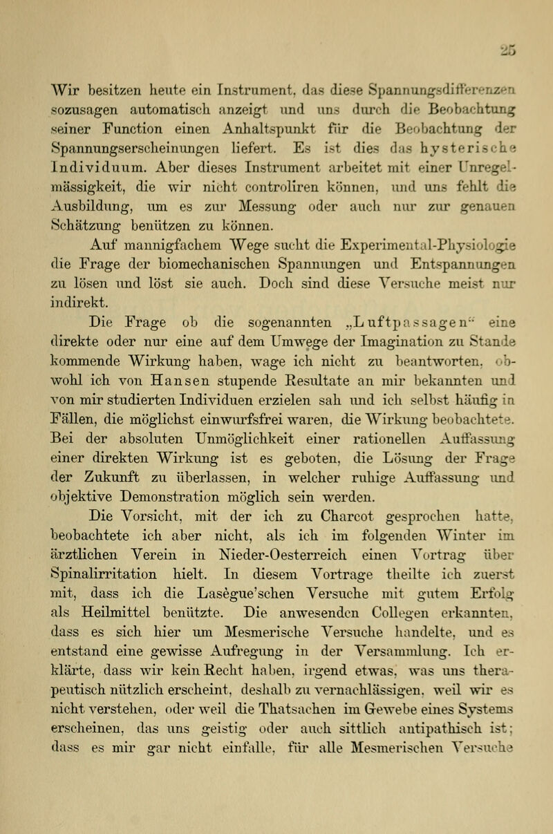 Wir besitzen heute ein Instrument, das diese Spannungsdiffereiizen sozusagen automatisch anzeigt und uns durch die Beobachtung seiner Function einen Anhaltspunkt fiir die Beobachtung der .Spannungserscheinungen liefert. Es ist dies das hysteri- Individuum. Aber dieses Instrument arbeitet mit einer l'nregel- mässigkeit, die wir nicht controliren können, und uns fehlt die Ausbildung, um es zur Messung oder auch nur zur genauen Schätzung benützen zu können. Auf mannigfachem Wege sucht die Experimental-Physiologie die Frage der biomechanischen Spannungen und Entspannungen zu lösen und löst sie auch. Doch sind diese Versuche meist nur indirekt. Die Frage ob die sogenannten „Luftpas sagen eine direkte oder nur eine auf dem Umwege der Imagination zu Stande kommende Wirkung haben, wage ich nicht zu beantworten, wohl ich von Hansen stupende Resultate an mir bekannten und von mir studierten Individuen erzielen sah und ich selbst häufig in Fällen, die möglichst einwurfsfrei waren, die Wirkung beobachtete. Bei der absoluten Unmöglichkeit einer rationellen Auflassung einer direkten Wirkung ist es geboten, die Lösung der Frage der Zukunft zu überlassen, in welcher ruhige Auffassung und objektive Demonstration möglich sein werden. Die Vorsicht, mit der ich zu Charcot gesprochen hatte, beobachtete ich aber nicht, als ich im folgenden Winter im ärztlichen Verein in Nieder-Oesterreich einen Vortrag über Spinalirritation hielt. In diesem Vortrage theilte ich zuerst mit, dass ich die Lasegue'schen Versuche mit gutem Erfolg als Heilmittel benützte. Die anwesenden Collegen erkannten, dass es sich hier um Mesmerische Versuche handelte, und es entstand eine gewisse Aufregung in der Versammlung. Ich er- klärte, dass wir kein Recht haben, irgend etwas, was uns thera- peutisch nützlich erscheint, deshalb zu vernachlässigen, weil wir es nicht verstehen, oder weil die Thatsachen im Gewebe eines Systems erscheinen, das uns geistig oder auch sittlich antipatkiseh ist; dass es mir gar nicht einfalle, für alle Mesmerischen Versuche