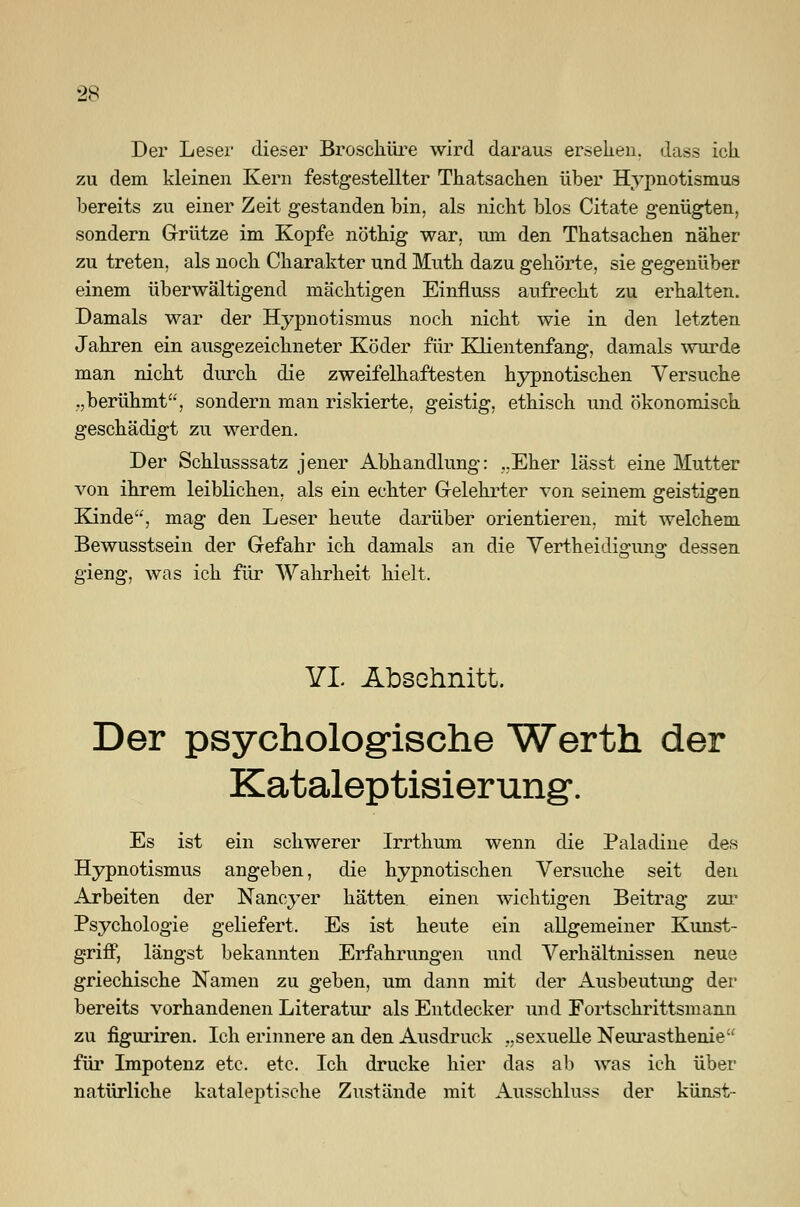 Der Leser dieser Broschüre wird daraus ersehen, dass ich zu dem kleinen Kern festgestellter Thatsachen über Hypnotismus bereits zu einer Zeit gestanden bin, als nicht blos Citate genügten, sondern Grütze im Kopfe nöthig war, um den Thatsachen näher zu treten, als noch Charakter und Muth dazu gehörte, sie gegenüber einem überwältigend mächtigen Einfluss aufrecht zu erhalten. Damals war der Hypnotismus noch nicht wie in den letzten Jahren ein ausgezeichneter Köder für Klientenfang, damals wurde man nicht durch die zweifelhaftesten hypnotischen Versuche .,berühmt, sondern man riskierte, geistig, ethisch und ökonomisch geschädigt zu werden. Der Schlusssatz jener Abhandlung: „Eher lässt eine Mutter von ihrem leiblichen, als ein echter Gelehrter von seinem geistigen Kinde'', mag den Leser heute darüber orientieren, mit welchem Bewusstsein der Gefahr ich damals an die Vertheidigung dessen gieng, was ich für Wahrheit hielt. YI. Abschnitt. Der psychologische Werth der Kataleptisierung*. Es ist ein schwerer Irrthum wenn die Paladine des Hypnotismus angeben, die hypnotischen Versuche seit den Arbeiten der Nancyer hätten einen wichtigen Beitrag zur Psychologie geliefert. Es ist heute ein allgemeiner Kunst- griff, längst bekannten Erfahrungen und Verhältnissen neue griechische Namen zu geben, um dann mit der Ausbeutung der bereits vorhandenen Literatur als Entdecker und Fortschrittsmann zu figuriren. Ich erinnere an den Ausdruck „sexuelle Neurasthenie für Impotenz etc. etc. Ich drucke hier das ab was ich über natürliche kataleptische Zustände mit Ausschluss der künst-