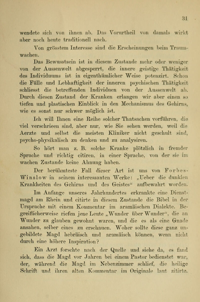 :;l wendete sich von ihnen ah. Das VTorurtheil von damals aber noch heute traditionell nach. Von grösstem Interesse sind die Elrscheinungen beim Tr wachen. Das Bewusstsein ist in diesem Zustande mehr oder weniger von der Aussenwelt abgesperrt, die innere geistige Thätigkeii des Individuums ist in eigenthümlicher Weise potenzirt. 8ch i die Fülle und Lebhaftigkeit der inneren psychischen Thätigkeii schliesst die betreffenden Individuen von der AnssenweU Durch diesen Zustand der Kranken erlangen wir aber einen so tiefen und plastischen Einblick in den Mechanismus des Gehirns, wie es sonst nur schwer möglich ist. Ich will Ihnen eine Reihe solcher Thatsachen vorführen, die viel verschrieen sind, aber nur, wie Sie sehen werden, weil die Aerzte und seihst die meisten Kliniker nicht geschult sind, psycho-physikalisch zu denken und zu analysiren. So hört man z. B. solche Kranke plötzlich in fremder Sprache und richtig citiren. in einer Sprache, von der sie im wachen Zustande keine Ahnung haben. Der berühmteste Fall dieser Art ist uns von Forbes- Winslow in seinem interessanten Werke: ..Heber die dunklen Krankheiten des Gehirns und des Geistes aufbewahrt worden. Im Anfange unseres Jahrhundert es erkrankte eine Dienst- magd am Rhein und citirte in diesem Zustande die Bibel in der Ursprache mit einem Kommentar im aramäischen Dialekte. Be- greiflicherweise riefen jene Leute „Wunder über Wunder-. di< Wunder zu glauben gewohnt waren, und die es als eine G ansahen, selber eines zu erschauen. Woher sollte diese ganz un- gebildete Magd hebräisch und aramäisch können, wenn nicht durch eine höhere Inspiration? Ein Arzt forschte nach der Quelle und siehe da, es fand sich, dass die Magd vor Jahren bei einem Pastor bedienstet war. der, während die Magd im Nebenzimmer schlief, die heilige Schrift und ihren alten Kommentar im Originale laui