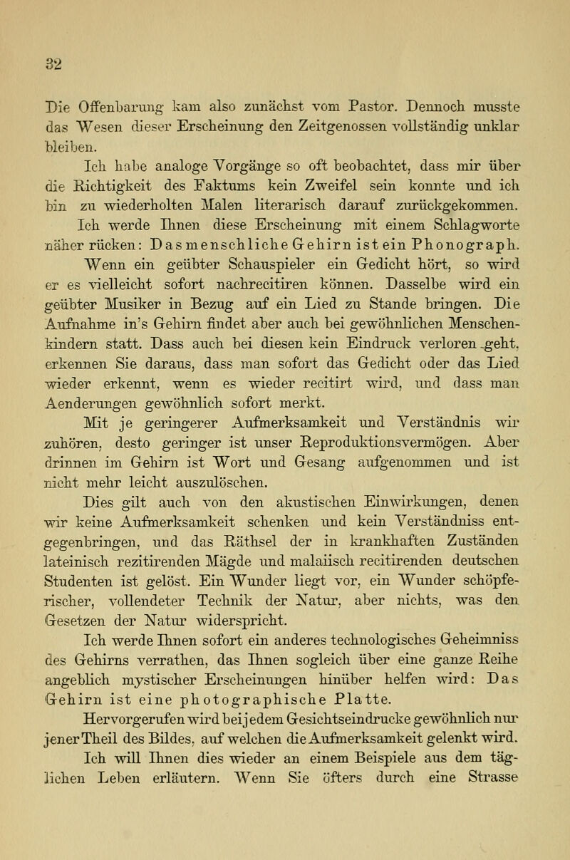 Die Offenbarung kam also zunächst vom Pastor. Dennoch musste das Wesen dieser Erscheinung den Zeitgenossen vollständig unklar bleiben. Ich habe analoge Vorgänge so oft beobachtet, dass mir über die Richtigkeit des Faktums kein Zweifel sein konnte und ich bin zu wiederholten Malen literarisch darauf zurückgekommen. Ich werde Ihnen diese Erscheinung mit einem Schlagworte näher rücken: Dasmenschliche Gehirn ist ein Phonograph. Wenn ein geübter Schauspieler ein Gedicht hört, so wird er es vielleicht sofort nachrecitiren können. Dasselbe wird ein geübter Musiker in Bezug auf ein Lied zu Stande bringen. Die Aufnahme in's Gehirn findet aber auch bei gewöhnlichen Menschen- kindern statt. Dass auch bei diesen kein Eindruck verloren -geht, erkennen Sie daraus, dass man sofort das Gedicht oder das Lied wieder erkennt, wenn es wieder recitirt wird, und dass man Aenderungen gewöhnlich sofort merkt. Mit je geringerer Aufmerksamkeit und Verständnis wir zuhören, desto geringer ist unser Reproduktionsvermögen. Aber drinnen im Gehirn ist Wort und Gesang aufgenommen und ist nicht mehr leicht auszulöschen. Dies gilt auch von den akustischen Einwirkungen, denen wir keine Aufmerksamkeit schenken und kein Verständniss ent- gegenbringen, und das Räthsel der in krankhaften Zuständen lateinisch rezitirenden Mägde und malaiisch recitirenden deutschen Studenten ist gelöst. Ein Wunder liegt vor, ein Wunder schöpfe- rischer, vollendeter Technik der Natur, aber nichts, was den Gesetzen der Natur widerspricht. Ich werde Ihnen sofort ein anderes technologisches Geheimniss des Gehirns verrathen, das Ihnen sogleich über eine ganze Reihe angeblich mystischer Erscheinungen hinüber helfen wird: Das Gehirn ist eine photographische Platte. Hervorgerufen wird bei jedem Gesichtseindrucke gewöhnlich nur jener Theil des Bildes, auf welchen die Aufmerksamkeit gelenkt wird. Ich will Ihnen dies wieder an einem Beispiele aus dem täg- lichen Leben erläutern. Wenn Sie öfters durch eine Strasse