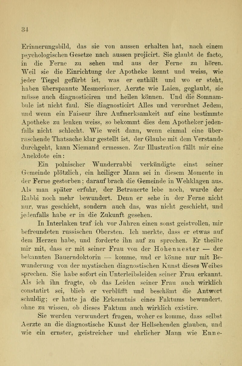 3-1 Erinnerungsbild, das sie von aussen erhalten hat, nach einem psychologischen Gesetze nach aussen projicirt. Sie glaubt de facto, in die Ferne zu sehen und aus der Ferne zu hören. Weil sie die Einrichtung der Apotheke kennt und weiss, wie jeder Tiegel gefärbt ist. was er enthält und wo er steht, haben überspannte Mesmerianer, Aerzte wie Laien, geglaubt, sie müsse auch diagnosticiren und heilen können. Und die Somnam- bule ist nicht faul. Sie diagnosticirt Alles und verordnet Jedem, und wenn ein Faiseur ihre Aufmerksamkeit auf eine bestimmte Apotheke zu lenken weiss, so bekommt dies dem Apotheker jeden- falls nicht schlecht. Wie weit dann, wenn einmal eine über- raschende Thatsache klar gestellt ist. der Glaube mit dem Verstände durchgeht, kann Niemand ermessen. Zur Illustration fällt mir eine Anekdote ein: Ein polnischer Wunderrabbi verkündigte einst seiner Gemeinde plötzlich, ein heiliger Mann sei in diesem Momente in der Ferne gestorben; darauf brach die Gemeinde in Wehidagen aus. Als man später erfuhr, der Betrauerte lebe noch, wurde der .Rabbi noch mehr bewundert. Denn er sehe in der Ferne nicht nur, was geschieht, sondern auch das, was nicht geschieht, und jedenfalls habe er in die Zukunft gesehen. In Interlaken traf ich vor Jahren einen sonst geistvollen, mir befreundeten russischen Obersten. Ich merkte, dass er etwas auf dem Herzen habe, und forderte ihn auf zu sprechen. Er theilte mir mit, dass er mit seiner Frau von der Hohennester — der bekannten Bauerndoktorin ■— komme, und er könne nur mit Be- wunderung von der mystischen diagnostischen Kunst dieses Weibes sprechen. Sie habe sofort ein Unterleibsleiden seiner Frau erkannt. Als ich ihn fragte, ob das Leiden seiner Frau auch wirklich constatirt sei, blieb er verblüfft und beschämt die Antwort schuldig; er hatte ja die Erkenntnis eines Faktums bewundert. ohne zu wissen, ob dieses Faktum auch wirklich existire. Sie werden verwundert fragen, woher es komme, dass selbst Aerzte an die diagnostische Kunst der Hellsehenden glauben, und wie ein ernster, geistreicher und ehrlicher Mann wie Enne-