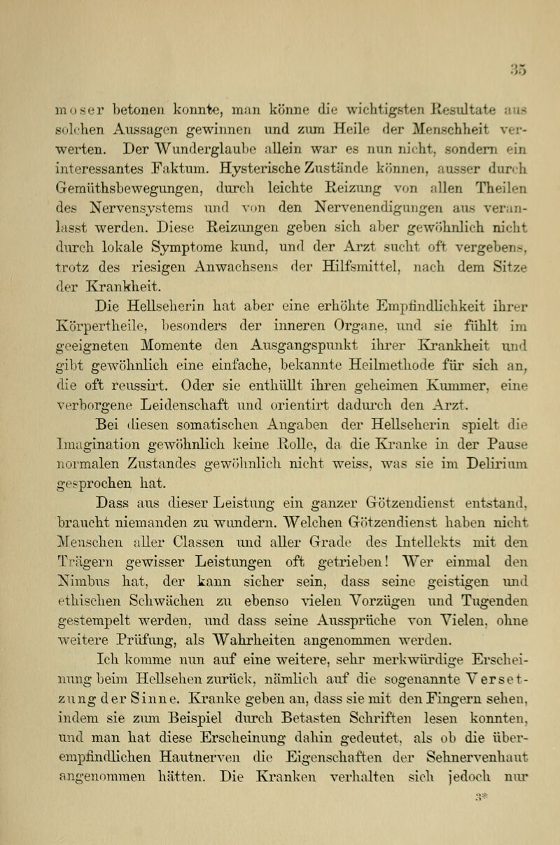 moser betonen konnte, man könne die wichtigsten Resultate solchen Aussagen gewinnen und zum Heile der Menschheit ver- werten. Der Wunderglaube allein war es nun nicht, Bondern ein interessantes Faktum. Hysterische Zustände können, durch Gemüthsbewegungen, durch leichte Reizung von allen Tb des Nervensystems und von den Nervenendigungen ans veran- lasst werden. Diese Reizungen geben sich aber gewöhnlich nicht durch lokale Symptome kund, und der Arzt sucht oft. vergeben-, trotz des riesigen Anwachsens <U>v Hilfsmittel, mich dem Sitze der Krankheit, Die Hellseherin hat aber eine erhöhte Empfindlichkeit ihrer Körpertheile, besonders der inneren Org.ine. und sie fühlt im geeigneten Momente den Ausgangspunkt ihrer Krankheit und gibt gewöhnlich eine einfache, bekannte Heilmethode für sich an, die oft reussirt. Oder sie enthüllt ihren geheimen Kummer, eine verborgene Leidenschaft und orientirt dadurch den Arzt. Bei diesen somatischen Angaben der Hellseherin spielt die Imagination gewöhnlich Iceine Rolle, da die Kranke in der Pause normalen Zustandes gewöhnlich nicht weiss, was sie im Delirium gesprochen hat. Dass aus dieser Leistung ein ganzer Götzendienst entstand, braucht niemanden zu wundern. Welchen Götzendienst haben nicht Menschen aller Classen und aller Grade des Intellekts mit den Trägern gewisser Leistungen oft getrieben! Wer einmal den Nimbus hat, der kann sicher sein, dass seine geistigen und ethischen Schwächen zu ebenso vielen Vorzügen und Tugenden gestempelt werden, und dass seine Aussprüche von Vielen, ohne weitere Prüfung, als Wahrheiten angenommen werden. Ich komme nun auf eine weitere, sehr merkwürdige Erschei- nung beim Hellsehen zurück, nämlich auf die sogenannte Verset- zung der Sinne. Kranke geben an, dass sie mit den Fingern sehen, indem sie zum Beispiel durch Betasten Schriften lesen konnten, und man hat diese Erscheinung dahin gedeutet, als ob die über- empfindlichen Hautnerven die Eigenschaften der Sehnervenhaut angenommen hätten. Die Kranken verhalten sich jedoch nur