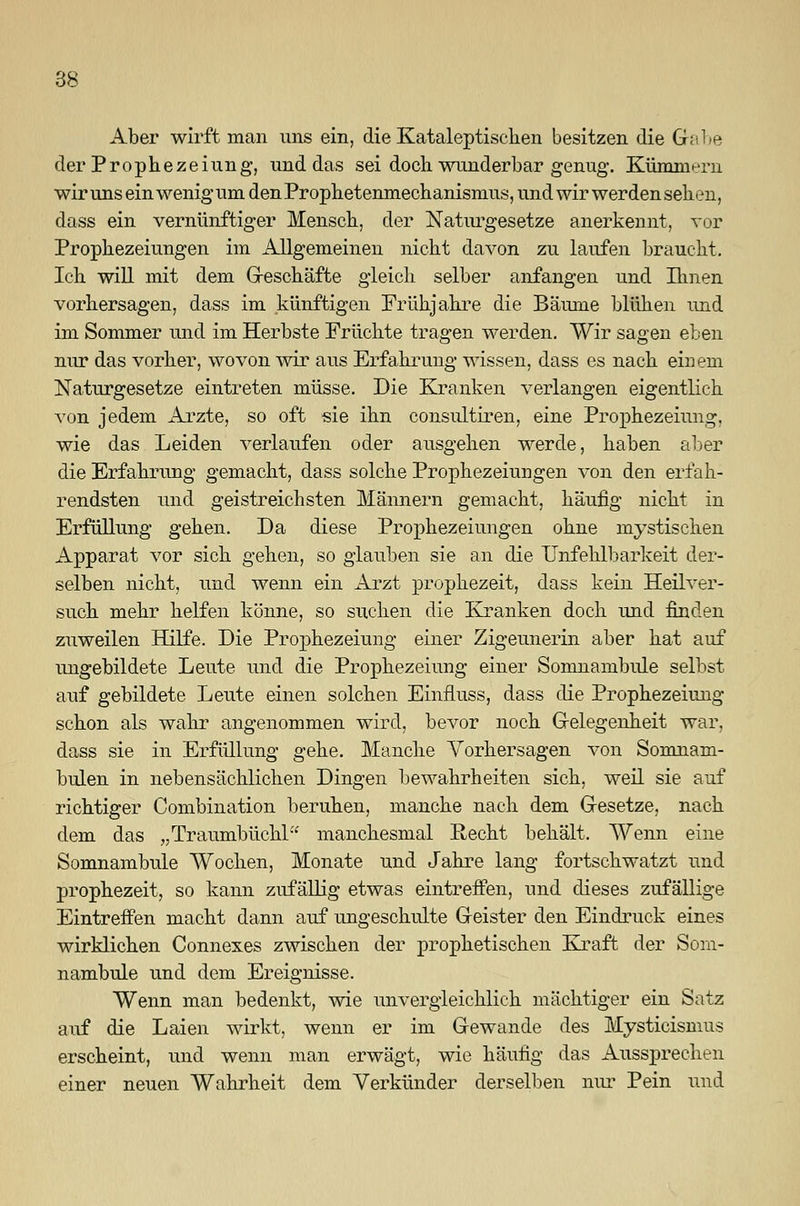 Aber wirft man uns ein, die Kataleptiscken besitzen die Grabe der Prophezeiung, und das sei doch wunderbar genug. Kümmern wir uns ein wenig um den Prophetenmechanismus, und wir werden sehen, dass ein vernünftiger Mensch, der Naturgesetze anerkennt, vor Prophezeiungen im Allgemeinen nicht davon zu laufen braucht. Ich will mit dem Geschäfte gleich selber anfangen und Einen vorhersagen, dass im künftigen Frühjahre die Bäume blühen und im Sommer und im Herbste Früchte tragen werden. Wir sagen eben nur das vorher, wovon wir aus Erfahrung wissen, dass es nach einem Naturgesetze eintreten müsse. Die Kranken verlangen eigentlich von jedem Arzte, so oft sie ihn consultiren, eine Prophezeiung. wie das Leiden verlaufen oder ausgehen werde, haben aber die Erfahrung gemacht, dass solche Prophezeiungen von den erfah- rendsten und geistreichsten Männern gemacht, häufig nicht in Erfüllung gehen. Da diese Prophezeiungen ohne mystischen Apparat vor sich gehen, so glauben sie an die Unfehlbarkeit der- selben nicht, und wenn ein Arzt prophezeit, dass kein Heilver- such mehr helfen könne, so suchen die Kranken doch und finden zuweilen Hilfe. Die Prophezeiung einer Zigeunerin aber hat auf ungebildete Leute und die Prophezeiung einer Somnambule selbst auf gebildete Leute einen solchen Einfluss, dass die Prophezeiung schon als wahr angenommen wird, bevor noch Gelegenheit war, dass sie in Erfüllung gehe. Manche Vorhersagen von Somnam- bulen in nebensächlichen Dingen bewahrheiten sich, weil sie auf richtiger Combination beruhen, manche nach dem Gesetze, nach dem das „Traumbüchl manchesmal Recht behält. Wenn eine Somnambule Wochen, Monate und Jahre lang fortschwatzt und prophezeit, so kann zufällig etwas eintreffen, und dieses zufällige Eintreffen macht dann auf ungeschulte Geister den Eindruck eines wirklichen Connexes zwischen der prophetischen Kraft der Som- nambule und dem Ereignisse. Wenn man bedenkt, wie unvergleichlich mächtiger ein Satz auf die Laien wirkt, wenn er im Gewände des Mysticismus erscheint, und wenn man erwägt, wie häufig das Aussprechen einer neuen Wahrheit dem Verkünder derselben nur Pein und