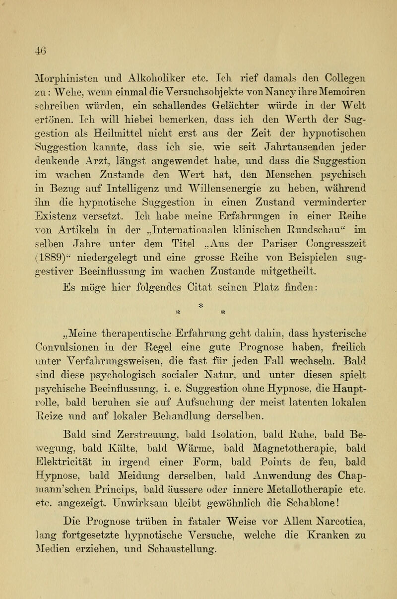 Morphinisten nnd Alkoholiker etc. Ich rief damals den Collegen zu: Wehe, wenn einmal die Versuchsobjekte von Nancy ihre Memoiren schreiben würden, ein schallendes Gelächter würde in der Welt ertönen. Ich will hiebei bemerken, dass ich den Werth der Sug- gestion als Heilmittel nicht erst aus der Zeit der hypnotischen Suggestion kannte, dass ich sie. wie seit Jahrtausenden jeder denkende Arzt, längst angewendet habe, und dass die Suggestion im wachen Zustande den Wert hat, den Menschen psychisch in Bezug auf Intelligenz und Willensenergie zu heben, während ihn die hypnotische Suggestion in einen Zustand verminderter Existenz versetzt, Ich habe meine Erfahrungen in einer Reihe von Artikeln in der „Internationalen klinischen Rundschau im selben Jahre unter dem Titel ..Aus der Pariser Congresszeit (1889)- niedergelegt und eine grosse Reihe von Beispielen sug- gestiver Beeinflussung im wachen Zustande mitgetheilt. Es möge hier folgendes Citat seinen Platz finden: „Meine therapeutische Erfahrung geht dahin, dass hysterische Convulsionen in der Regel eine gute Prognose haben, freilich unter Verfahr imgsweisen, die fast für jeden Fall wechseln. Bald sind diese psychologisch socialer Natur, und unter diesen spielt psychische Beeinflussung, i. e. Suggestion ohne Hypnose, die Haupt- rolle, bald beruhen sie auf Aufsuchung der meist latenten lokalen Reize und auf lokaler Behandlung derselben. Bald sind Zerstreuung, bald Isolation, bald Ruhe, bald Be- wegung, bald Kälte, bald Wärme, bald Magnetotherapie, bald Elektricität in irgend einer Form, bald Points de feu, bald Hypnose, bald Meidung derselben, bald Anwendung des Chap- mann'schen Princips, bald äussere oder innere Metallotherapie etc. etc. angezeigt. Unwirksam bleibt gewöhnlich die Schablone! Die Prognose trüben in fataler Weise vor Allem Narcotica, lang fortgesetzte hypnotische Versuche, welche die Kranken zu Medien erziehen, und Schaustellung.