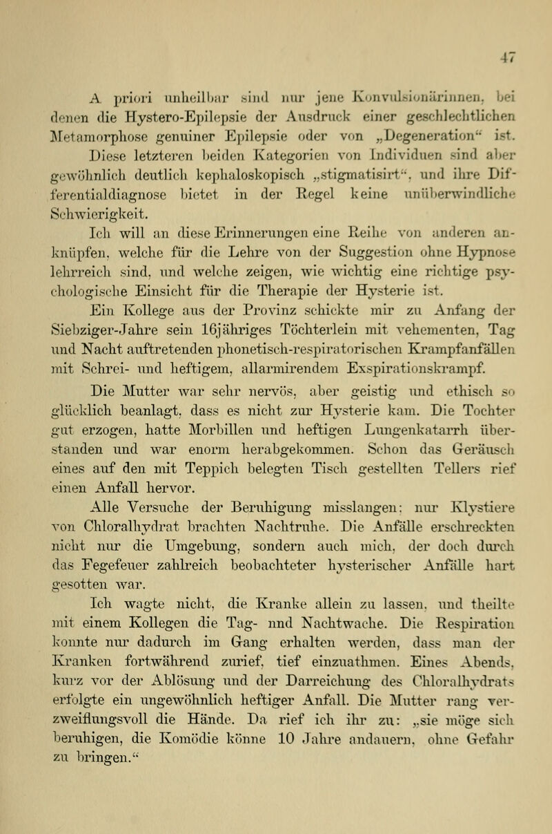 A priori unheilbar Bind nur jene Konvulsionarinnen, bei denen die Hystero-Epilcpsie der Ausdruck einer geschlechtlichen Metamorphose genuiner Epilepsie «'der von ,. Degeneration- ist Diese letzteren beiden Kategorien von Individuen sind aber gewöhnlich deutlich kephaloskopisch „stigmatisirt, und ihre Dif- ferentialdiagnose bietet in der Regel keine unüberwindliche Schwierigkeit. Ich will an diese Erinnerungen eine Reihe von anderen an- knüpfen, welche für die Lehre von der Suggestion ohne Hypnose lehrreich sind, und welche zeigen, wie wichtig eine richtige psy- chologische Einsicht für die Therapie der Hysterie ist. Ein Kollege aus der Provinz schickte mir zu Anfang der Siebziger-Jahre sein 16jähriges Töchterlein mit vehementen, Tag und Nacht auftretenden phonetisch-respiratorischen Krampfanfällen mit Schrei- und heftigem, allarmirendem Exspirationskrampf. Die Mutter war sehr nervös, aber geistig und ethisch so glücklich beanlagt, dass es nicht zur Hysterie kam. Die Tochter gut erzogen, hatte Morbillen und heftigen Lungenkatarrh über- standen und war enorm herabgekommen. Schon das Geräusch eines auf den mit Teppich belegten Tisch gestellten Tellers rief einen Anfall hervor. Alle Versuche der Beruhigung misslangen; nur Klysticre von Chloralhydrat brachten Nachtruhe. Die Anfälle erschreckten nicht nur die Umgebung, sondern auch mich, der doch durch das Fegefeuer zahlreich beobachteter hysterischer Anfalle hart gesotten war. Ich wagte nicht, die Kranke allein zu lassen, und theilte mit einem Kollegen die Tag- nnd Nachtwache. Die Respiration konnte nur dadurch im Gang erhalten werden, dass man der Kranken fortwährend zurief, tief einzuathmen. Eines Abends. kurz vor der Ablösung und der Darreichung des Chloralhydrats erfolgte ein ungewöhnlich heftiger Anfall. Die Mutter rang ver- zweiflungsvoll die Hände. Da rief ich ihr zu: „sie möge sich beruhigen, die Komödie könne 10 Jahre andauern, ohne Gefahr zu bringen/'