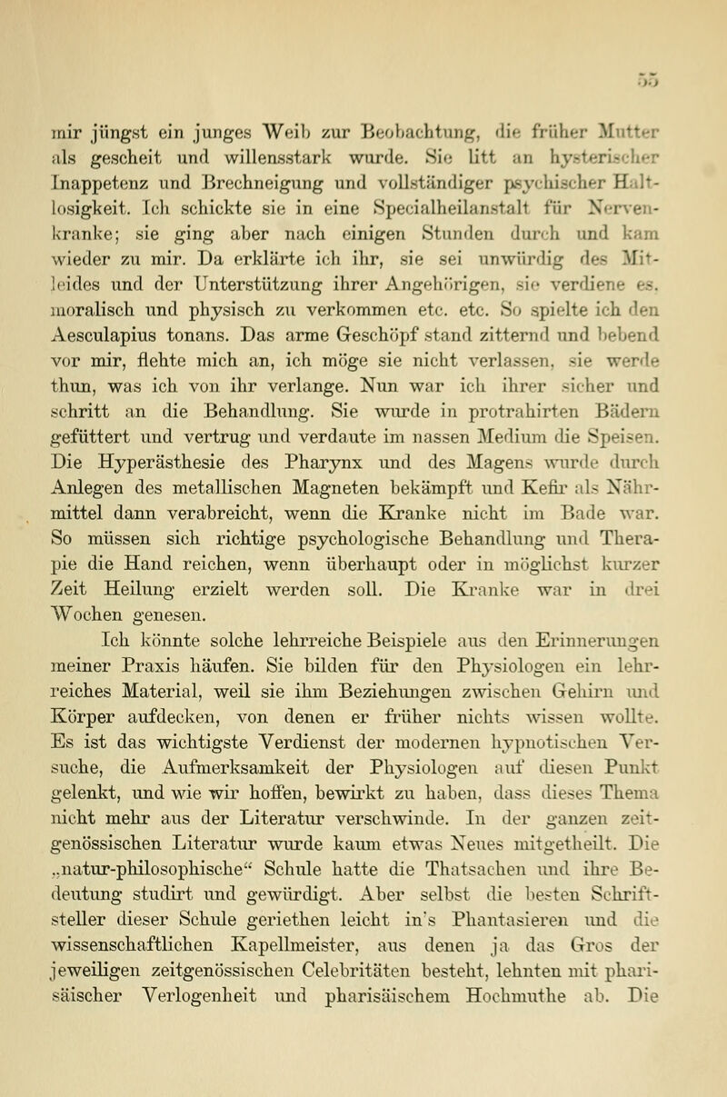 mir jüngst ein junges Weih /ur Beobachtung, di<- früher Mutter als gescheit und willensstark wurde. Sie litt an hysteu Inappetenz und Brechneigung und vollständiger psychischer Halt- losigkeit. Ich schickte sie in eine Specialheüanstarl rar Nerven- kranke; sie ging aber nach einigen Stunden durch und kam wieder zu mir. Da erklärte ich ihr, sie sei unwürdig des Mit- leides und der Unterstützung ihrer Angehörigen. Bie verdiei moralisch und physisch zu verkommen etc. etc. So spielte ich Aesculapius tonans. Das arme Geschöpf stand zitternd und liebend vor mir, flehte mich an, ich möge sie nicht verlassen, sie werde thun, was ich von ihr verlange. Nun war ich ihrer sicher und schritt an die Behandhing. Sie wurde in protrahirten Bädern gefüttert und vertrug und verdaute im nassen Medium die Speisen. Die Hyperästhesie des Pharynx und des Magens wurde durch Anlegen des metallischen Magneten bekämpft und Kefir als Nähr- mittel dann verabreicht, wenn die Kranke nicht im Bade war. So müssen sich richtige psychologische Behandlung und Thera- pie die Hand reichen, wenn überhaupt oder in möglichst kurzer Zeit Heilung erzielt werden soll. Die Kranke war in drei Wochen genesen. Ich könnte solche lehrreiche Beispiele aus den Erinnerungen meiner Praxis häufen. Sie bilden für den Physiologen ein lehr- reiches Material, weil sie ihm Beziehimgen zwischen Gehirn und Körper aufdecken, von denen er früher nichts wissen wollte. Es ist das wichtigste Verdienst der modernen hypnotischen Ver- suche, die Aufmerksamkeit der Physiologen auf diesen Punkt gelenkt, und wie wir hoffen, bewirkt zu haben, dass dieses Thema nicht mehr aus der Literatur verschwinde. In der ganzen zeit- genössischen Literatur wurde kaum etwas Neues mitgetheilt. Die ..natur-philosophische Schule hatte die Thatsachen und ihre Be- deutung studirt und gewürdigt. Aber selbst die besten Schrift- steller dieser Schule geriethen leicht in's Phantasieren und die wissenschaftlichen Kapellmeister, aus denen ja das Gros der jeweiligen zeitgenössischen Celebritäten besteht, lehnten mit phari- säischer Verlogenheit und pharisäischem Hochmuthe ab. Die