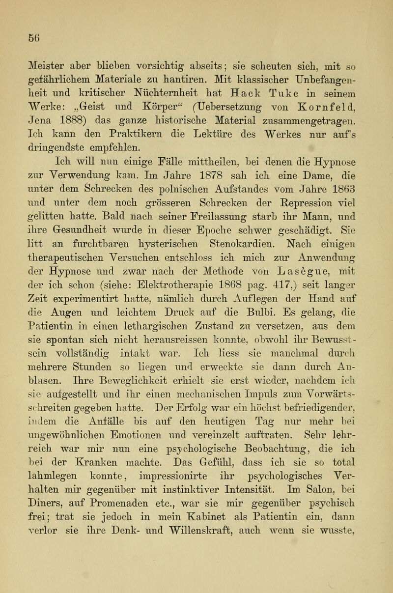 Meister aber blieben vorsichtig abseits; sie scheuten sich, mit so gefährlichem Materiale zu hantiren. Mit klassischer Unbefangen- heit und kritischer Nüchternheit hat Hack Tuke in seinem Werke: „Geist und Körper füebersetzung von Kornfeld, Jena 1888) das ganze historische Material zusammengetragen. Ich kann den Praktikern die Lektüre des Werkes nur auf's dringendste empfehlen. Ich will mm einige Fälle mittheilen, bei denen die Hypnose zur Verwendung kam. Im Jahre 1878 sah ich eine Dame, die unter dem Schrecken des polnischen Aufstandes vom Jahre 1863 und unter dem noch grösseren Schrecken der Repression viel gelitten hatte. Bald nach seiner Freilassung starb ihr Mann, und ihre Gesundheit wurde in dieser Epoche schwer geschädigt. Sie litt an furchtbaren hysterischen Stenokardien. Nach einigen therapeutischen Versuchen entschloss ich mich zur Anwendung der Hypnose und zwar nach der Methode von Lasegue, mit der ich schon (siehe: Elektrotherapie 1868 pag. 417.) seit langer Zeit experimentirt hatte, nämlich durch Auflegen der Hand auf die Augen und leichtem Druck auf die Bulbi. Es gelang, die Patientin in einen lethargischen Zustand zu versetzen, aus dem sie spontan sich nicht herausreissen konnte, obwohl ihr Bewusst- sein vollständig intakt war. Ich Hess sie manchmal durch mehrere Stunden so liegen und erweckte sie dann durch An- blasen. Ihre Beweglichkeit erhielt sie erst wieder, nachdem ich sie aufgestellt und ihr einen mechanischen Impuls zum Vorwärts- schreiten gegeben hatte. Der Erfolg war ein höchst befriedigender. indem die Anfälle bis auf den heutigen Tag nur mehr bei ungewöhnlichen Emotionen und vereinzelt auftraten. Sehr lehr- reich war mir nun eine psychologische Beobachtung, die ich bei der Kranken machte. Das Gefühl, dass ich sie so total lahmlegen konnte, impressionirte ihr psychologisches Ver- halten mir gegenüber mit instinktiver Intensität. Im Salon, bei Diners, auf Promenaden etc., war sie mir gegenüber psychisch frei; trat sie jedoch in mein Kabinet als Patientin ein, dann verlor sie ihre Denk- und Willenskraft, auch wenn sie wusste.