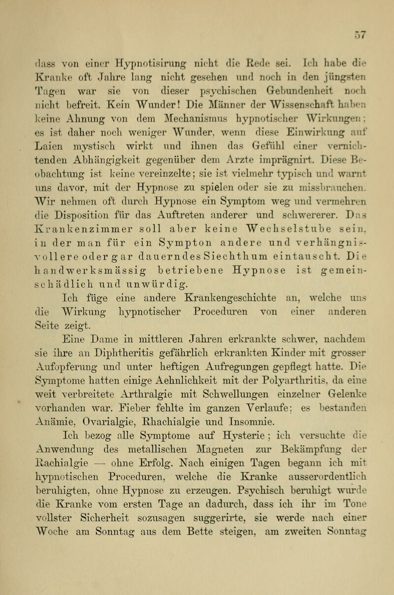 dass von einer Hypnotisirung nicht die \i sei. bli habe die Kranke oft Jahre lang nicht gesehen und noch in den jün Tagen war sie von dieser psychischen Gebundenheit nicht befreit. Kein Wunder! Die Männer der Wissenschaft haben keine Ahnung von dem Mechanismus hypnotischer Wirkm es ist daher noch weniger Wunder, wenn diese Einwirkung auf Laien mystisch wirkt und ihnen das Gefühl einer vernich- tenden Abhängigkeit gegenüber dem Arzte imprägnirt. Diese Be- obachtung ist keine vereinzelte; sie ist vielmehr typisch und warnt uns davor, mit der Hypnose zu spielen oder sie zu missbrauchen. Wir nehmen oft durch Hypnose ein Symptom weg und vermehren die Disposition für das Auftreten anderer und schwererer. Das Krankenzimmer soll aber keine Wechselstube sein. in der man für ein Sympton andere und verhängnis- vollere oder g ar dauerndesSiechthum eintauscht. Die li andwer ksmässig betriebene Hypnose ist gemein- schädlich und unwürdig. Ich füge eine andere Krankengeschichte an, welche uns die Wirkung hypnotischer Proceduren von einer anderen Seite zeigt. Eine Dame in mittleren Jahren erkrankte schwer, nachdem sie ihre an Diphtheritis gefährlich erkrankten Kinder mit grosser Aufopferung und unter heftigen Aufregungen gepflegt hatte. Die Symptome hatten einige Aehnliclikeit mit der Polyarthritis, da eine weit verbreitete Arthralgie mit Schwellungen einzelner Gelenke vorhanden war. Fieber fehlte im ganzen Verlaufe: es bestanden Anämie, Ovarialgie, Rhaehialgie und Insomnie. Ich bezog alle Symptome auf Hysterie ; ich versuchte die Anwendung des metallischen Magneten zur Bekämpfung der liachialgie — oline Erfolg. Nach einigen Tagen begann ich mit hypnotischen Proceduren, welche die Kranke ausserordentlich beruhigten, ohne Hypnose zu erzeugen. Psychisch beruhigt wurde die Kranke vom ersten Tage an dadurch, dass ich ihr im Tone vollster Sicherheit sozusagen suggerirte, sie werde nach einer Woche am Sonntag aus dem Bette steigen, am zweiten Sonntag