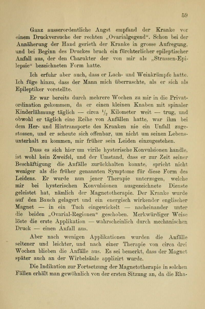 Ganz ausserordentliche Angst, empfand der Krank'- %•■ i einem Druckversuche der rechten „Ovarialgegend. Schon beider Annäherung der Hand gerieth der Kranke in grosse Aufregung, und bei Beginn des Druckes brach ein fürchterlicher epileptischer Anfall aus, der den Charakter der von mir als „Sti .-Epi- lepsie bezeichneten Form hatte. Ich erfuhr aber auch, dass er Lach- und Weinkrämpfe hatte. Ich füge hinzu, dass der Mann mich überraschte, als er sich als Epileptiker vorstellte. Er war bereits durch mehrere Wochen zu mir in die Privat- Ordination gekommen, da er einen kleinen Knaben mit spinaler Kinderlähmung täglich — circa Y2 Kilometer weit — trug, und obwohl er täglich eine Reihe von Anfällen hatte, war ihm bei dem Her- und Hintransporte des Kranken nie ein Unfall zuge- stossen, und er scheute sich offenbar, um nicht um seinen Lebens- unterhalt zu kommen, mir früher sein Leiden einzugestehen. Dass es sich hier um virile hysterische Konvulsionen handle, ist wohl kein Zweifel, und der Umstand, dass er zur Zeit seiner Beschäftigung die Anfälle zurückhalten konnte, spricht nicht weniger als die früher genannten Symptome für diese Form des Leidens. Er wurde nun jener Therapie unterzogen, welche mir bei hysterischen Konvulsionen ausgezeichnete Dienste geleistet hat, nämlich der Magnetotherapie. Der Kranke wurde auf den Bauch gelagert und ein energisch wirkender englischer Magnet — in ein Tuch eingewickelt — nacheinander unter die beiden „Ovarial-B.egionen geschoben. Merkwürdiger Weise löste die erste Applikation —wahrscheinlich durch mechanis Druck — einen Anfall aus. Aber nach wenigen Applikationen wurden die Anfälle seltener und leichter, und nach einer Therapie von circa drei Wochen blieben die Anfälle aus. Es sei bemerkt, dass der Magnet später auch an der Wirbelsäule applizirt wurde. Die Indikation zur Fortsetzung der Magnetotherapie in solchen Fällen erhält man gewöhnlich von der ersten Sitzung an. da die Rha-