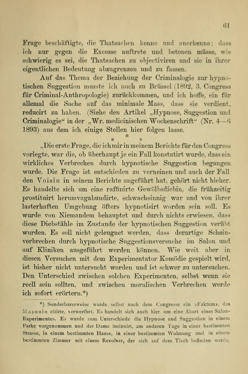 Frage beschäftigte, die Thatsachen l.-t^im*• and anerkenne; dase ich nur gegen die Exeesse auftrete und betonen müsse, wie schwierig es sei, die Thateachen zu objeetiviren und sie in ihrer eigentlichen Bedeutung abzugrenzen und zu fassen. Auf das Thema der Beziehung der Criminalogie zur hypn - tischen Suggestion musste ich auch zu Brüssel (1892, ■>. Congress für Criminal-Anthropologie) zurückkommen, und ich hoffe, ein für allemal die Sache auf das minimale Mass. dass sie verdient. reducirt zu haben. (Siehe den Artikel ..Hypnose. Suggestion und Criminalogie in der „Wr. medicinischen Wochenschrift (Nr. 4—>> 1893) aus dem ich einige Stellen hier folgen lasse. # ..Die erste Frage, die ich mir in meinem Berichte für den Congress vorlegte, war die, ob überhaupt je ein Fall konstatirt wurde, dass ein wirkliches Verbrechen durch hypnotische Suggestion begangen wurde. Die Frage ist entschieden zu verneinen und auch der Fall den Voisin in seinem Berichte angeführt hat. gehört nicht hieher. Es handelte sich um eine raftinirte Grewölhsdiehin, die frühzeitig prostituirt herumvagabundirte. schwachsinnig war und von ihrer lasterhaften Umgebung öfters hypnotisirt worden sein soll. Es wurde von Niemandem behauptet und durch nichts erwiesen, dass diese Diebstähle im Zustande der hypnotischen Suggestion verüb! wurden. Es soll nicht geleugnet werden, dass derartige Schein- verbrechen durch hypnotische Suggestionsversuche im Salon und auf Kliniken ausgeführt werden können. Wie weit aber in diesen Versuchen mit dem Experimentator Komi »die gespielt wird, ist bisher nicht untersucht worden und ist schwer zu untersuchen. Den Unterschied zwischen solchen Experimenten, selbst wenn sie reell sein sollten, und zwischen moralischen Verbrechen werde ich sofort erörtern.*) *) Sonderbarerweise wurde seihst nach dem Kongresse ein >Faktum», das Miizouin citirte, \erwerthet. Es handelt sich auch hier um eine Abart eines Salon- Experimentes. Es wurde zum Unterschiede die Hypnose und Suggestion in einem Parke vorgenommen und der Dame insinuirt, am anderen Tage in einer bestimmten .Strasse, in einem bestimmten Hause, in einer bestimmten Wohnung und in einem bestimmten Zimmer mit einem Revoher, der sich auf dem Tisch befinden