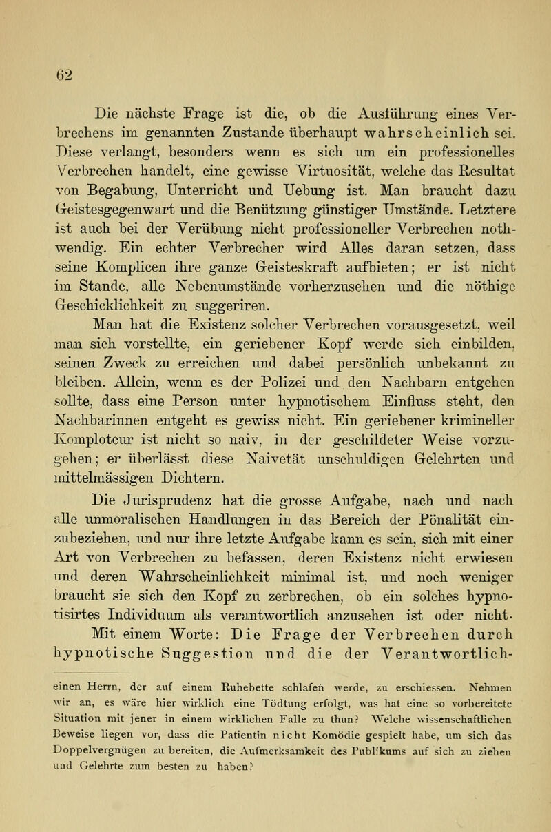 Die nächste Frage ist die, ob die Ausführung eines Ver- brechens im genannten Zustande überhaupt wahrscheinlich sei. Diese verlangt, besonders wenn es sich um ein professionelles Verbrechen handelt, eine gewisse Virtuosität, welche das Resultat von Begabung, Unterricht und Uebung ist. Man braucht dazu Geistesgegenwart und die Benützung günstiger Umstände. Letztere ist auch bei der Verübung nicht professioneller Verbrechen noth- wendig. Ein echter Verbrecher wird Alles daran setzen, dass seine Komplicen ihre ganze Geisteskraft aufbieten; er ist nicht im Stande, alle Nebenumstände vorherzusehen und die nöthige Geschicklichkeit zu suggeriren. Man hat die Existenz solcher Verbrechen vorausgesetzt, weil man sich vorstellte, ein geriebener Kopf werde sich einbilden, seinen Zweck zu erreichen und dabei persönlich unbekannt zu bleiben. Allein, wenn es der Polizei und den Nachbarn entgehen sollte, dass eine Person unter hypnotischem Einfluss steht, den Nachbarinnen entgeht es gewiss nicht. Ein geriebener krimineller Komploteur ist nicht so naiv, in der geschildeter Weise vorzu- gehen; er überlässt diese Naivetät unschuldigen Gelehrten und mittelmässigen Dichtern. Die Jurisprudenz hat die grosse Aufgabe, nach und nach alle unmoralischen Handlungen in das Bereich der Pönalität ein- zubeziehen, und nur ihre letzte Aufgabe kann es sein, sich mit einer Art von Verbrechen zu befassen, deren Existenz nicht erwiesen und deren Wahrscheinlichkeit minimal ist, und noch weniger braucht sie sich den Kopf zu zerbrechen, ob ein solches hypno- tisirtes Individuum als verantwortlich anzusehen ist oder nicht. Mit einem Worte: Die Frage der Verbrechen durch hypnotische Suggestion und die der Verantwortlich- einen Herrn, der auf einem Ruhebette schlafen werde, zu erschiessen. Nehmen wir an, es wäre hier wirklich eine Tödtung erfolgt, was hat eine so vorbereitete Situation mit jener in einem wirklichen Falle zu thun? Welche wissenschaftlichen Beweise liegen vor, dass die Patientin nicht Komödie gespielt habe, um sich das Doppelvergnügen zu bereiten, die Aufmerksamkeit des Publikums auf sich zu ziehen und Gelehrte zum besten zu haben?