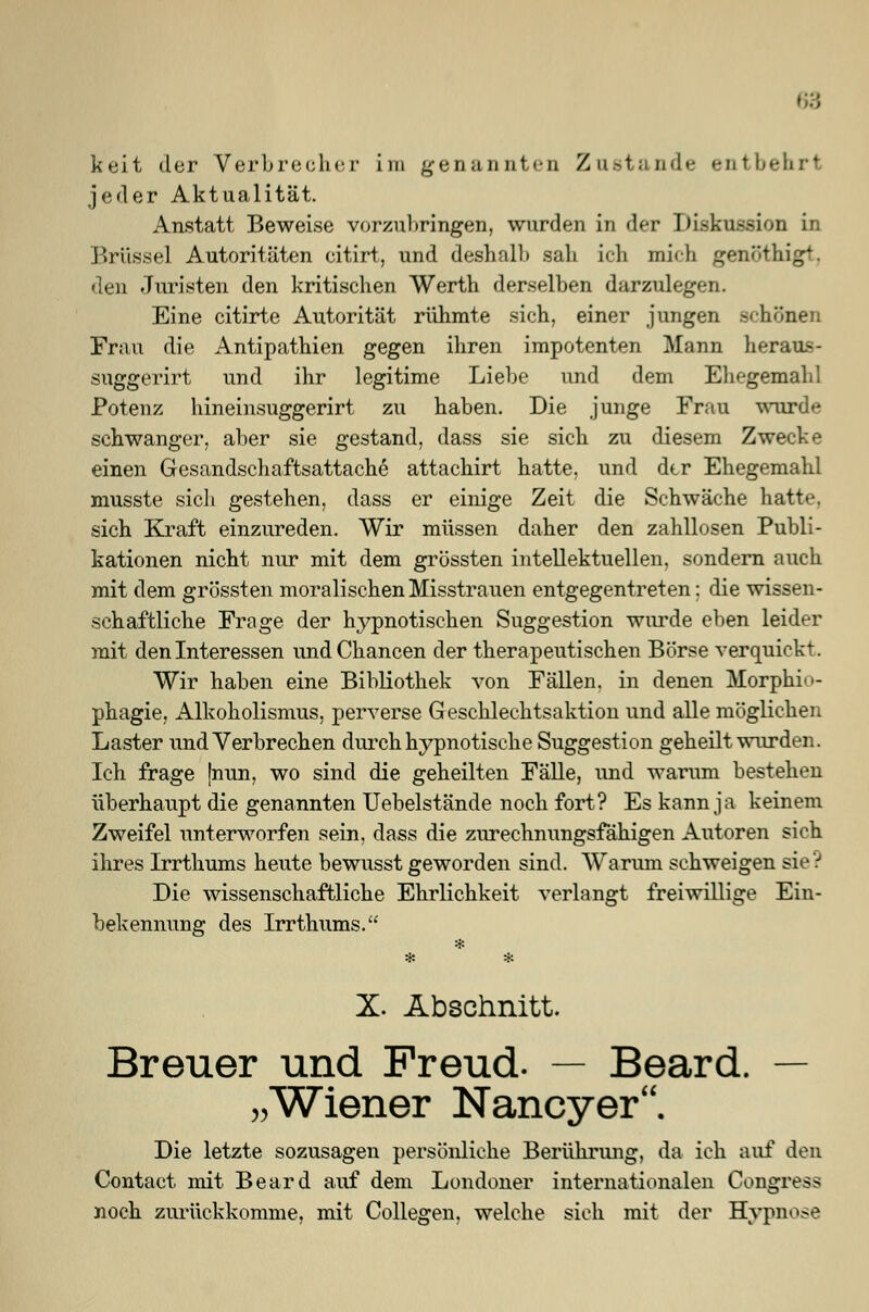 jeder Aktualität. Anstatt Beweise vorzul»ringen, wurden in der Diskussion in Brüssel Autoritäten eitirt, und deshalb sah ich mich genöthigt, den Juristen den kritischen Werth derselben darzulegen. Eine citirte Autorität rühmte sich, einer jungen .schönen Frau die Antipathien gegen ihren impotenten Mann heran-- suggerirt und ihr legitime Liebe und dem Ehegemahl Potenz hineinsuggerirt zu haben. Die junge Frau wurd^ schwanger, aber sie gestand, dass sie sich zu diesem Zwecke einen Gesandschaftsattache attachirt hatte, und dtr Ehegemahl musste sich gestehen, dass er einige Zeit die Schwäche hatte, sich Kraft einzureden. Wir müssen daher den zahllosen Publi- kationen nicht nur mit dem grössten intellektuellen, sondern auch mit dem grössten moralischen Misstrauen entgegentreten: die wissen- schaftliche Frage der hypnotischen Suggestion wurde eben leider mit den Interessen und Chancen der therapeutischen Börse verquickt. Wir haben eine Bibliothek von Fällen, in denen Morphi<>- phagie, Alkoholismus, perverse Geschlechtsaktion und alle möglichen Laster und Verbrechen durch hypnotische Suggestion geheilt wurden. Ich frage [nun, wo sind die geheilten Fälle, und warum bestehen überhaupt die genannten Uebelstände noch fort? Es kann ja keinem Zweifel unterworfen sein, dass die zurechnungsfälligen Autoren sich ihres Irrthums heute bewusst geworden sind. Warum schweigen sie V Die wissenschaftliche Ehrlichkeit verlangt freiwillige Ein- bekennung des Irrthums. X. Abschnitt. Breuer und Freud. — Beard. — „Wiener Nancyer. Die letzte sozusagen persönliche Berührung, da ich auf den Contact mit Beard auf dem Londoner internationalen Congress noch zurückkomme, mit Collegen, welche sich mit der Hypnose