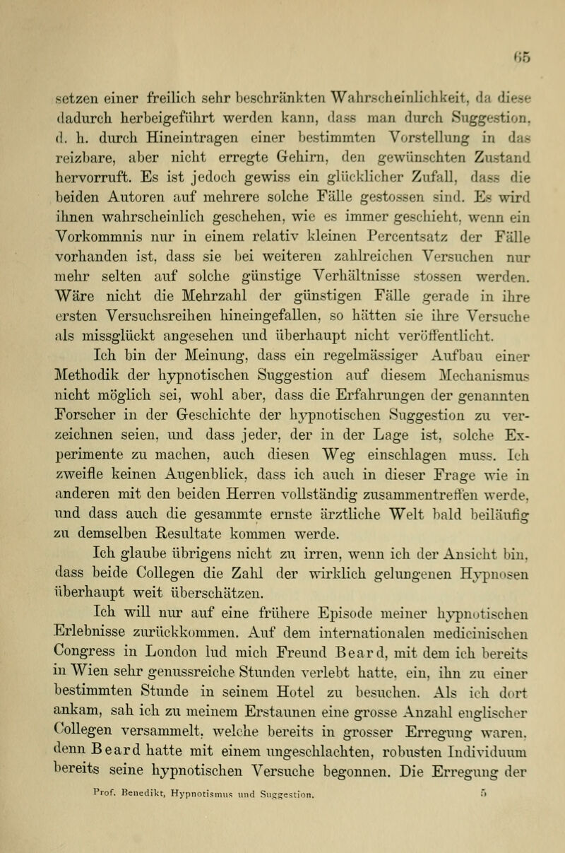 66 setzen einer freiKch sehr beschränkten Wahrscheinlichkeit, da di dadurch herbeigeführt werden kann, dass man durch Suggestion, d. h. durch Hineintragen einer bestimmten Vorstellung in reizbare, aber nicht erregte Gehirn, den gewünschten Zustand hervorruft. Es ist jedoch gewiss ein glücklicher Zufall, dass die beiden Autoren auf mehrere solche Fälle gestoseen sind. Es wird ihnen wahrscheinlich geschehen, wie es immer geschieht, wenn ein Vorkommnis nur in einem relativ kleinen Percentsatz der Fälle vorhanden ist, dass sie bei weiteren zahlreichen Versuchen nur mehr selten auf solche günstige Verhältnisse stossen werden. Wäre nicht die Mehrzahl der günstigen Fälle gerade in ihre ersten Versuchsreihen hineingefallen, so hätten sie ihre Versuche als missglückt angesehen und überhaupt nicht veröffentlicht. Ich bin der Meinung, dass ein regelmässiger Aufbau einer Methodik der hypnotischen Suggestion auf diesem Mechanismus nicht möglich sei, wohl aber, dass die Erfahrungen der genannten Forscher in der Geschichte der hypnotischen Suggestion zu ver- zeichnen seien, und dass jeder, der in der Lage ist, solche Ex- perimente zu machen, auch diesen Weg einschlagen muss. Ich zweifle keinen Augenblick, dass ich auch in dieser Frage wie in anderen mit den beiden Herren vollständig zusammentreffen werde. und dass auch die gesammte ernste ärztliche Welt bald beiläufig zu demselben Resultate kommen werde. Ich glaube übrigens nicht zu irren, wenn ich der Ansicht bin. dass beide Collegen die Zahl der wirklich gelungenen Hypnosen überhaupt weit überschätzen. Ich will nur auf eine frühere Episode meiner hypnotischen Erlebnisse zurückkommen. Auf dem internationalen medicinischen Congress in London lud mich Freund Beard, mit dem ich bereits in Wien sehr genussreiche Stunden verlebt hatte, ein, ihn zu einer bestimmten Stunde in seinem Hotel zu besuchen. Als ich dort ankam, sah ich zu meinem Erstaunen eine grosse Anzahl englischer Collegen versammelt, welche bereits in grosser Erregung waren, denn Beard hatte mit einem ungeschlachten, robusten Individuum bereits seine hypnotischen Versuche begonnen. Die Erregung der